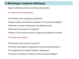 4. Metodologia i seqüència didàctiques Algunes reflexions sobre les activitats programades En relació amb el plantejament Es formulen com a pregunta o problema? Suposen aplicar coneixements adquirits i fer nous aprenentatges? Permeten la relació coneixements de diferents àrees? Estimulen la curiositat i la creativitat? Implica l’ús de recursos diversos i tasques de complexitat variada? En relació amb la gestió Es fomenta l’autonomia de l’alumnat? S’intervé amb preguntes adequades més que amb explicacions? Es complementa el treball individual i cooperatiu? Es preveu el temps per reflexionar sobre els aprenentatges? 
