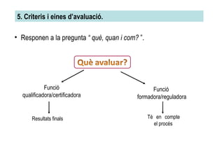 5. Criteris i eines d’avaluació.  Responen a la pregunta  “ què, quan i com?  ”. Funció qualificadora/certificadora Funció  formadora/reguladora Resultats finals Té en compte el procés 