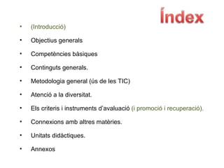 (Introducció)‏ Objectius generals Competències bàsiques Continguts generals. Metodologia general (ús de les TIC)‏ Atenció a la diversitat. Els criteris i instruments d’avaluació  (i promoció i recuperació). Connexions amb altres matèries. Unitats didàctiques. Annexos 