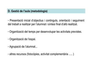 Presentació inicial d’objectius i continguts, orientació i seguiment del treball a realitzar per l’alumnat i síntesi final d’allò realitzat. Organització del temps per desenvolupar les activitats previstes. Organització de l’espai. Agrupació de l’alumnat... altres recursos (fotocòpies, activitat complementària ..... )‏ D. Gestió de l’aula (metodologia)‏ 