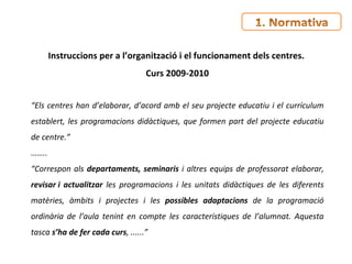 Instruccions per a l’organització i el funcionament dels centres.  Curs 2009-2010 “ Els centres han d’elaborar, d’acord amb el seu projecte educatiu i el currículum establert, les programacions didàctiques, que formen part del projecte educatiu de centre.” …… .. “ Correspon als  departaments, seminaris  i altres equips de professorat elaborar,  revisar i actualitzar  les programacions i les unitats didàctiques de les diferents matèries, àmbits i projectes i les  possibles adaptacions  de la programació ordinària de l’aula tenint en compte les característiques de l’alumnat. Aquesta tasca  s’ha de fer cada curs , ......”  