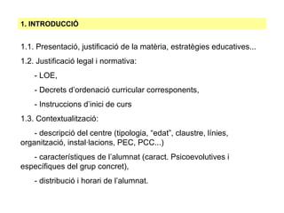 1.1. Presentació, justificació de la matèria, estratègies educatives... 1.2. Justificació legal i normativa: - LOE, - Decrets d’ordenació curricular corresponents, - Instruccions d’inici de curs  1.3. Contextualització: - descripció del centre (tipologia, “edat”, claustre, línies,      organització, instal·lacions, PEC, PCC...)‏ - característiques de l’alumnat (caract. Psicoevolutives i      específiques del grup concret), - distribució i horari de l’alumnat. 1. INTRODUCCIÓ 