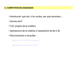 3. COMPETÈNCIES BÀSIQUES Introducció: què són, d’on surten, per què serveixen.... Quines són? C.B. pròpies de la matèria. Aportacions de la matèria a l’assoliment de les C.B. Documentació a consultar: -  Decret 143/2007 (Annex I)‏ -  Instruccions inici de curs 