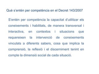 S’entén per competència la capacitat d’utilitzar els coneixements i habilitats, de manera transversal i interactiva, en contextos i situacions que requereixen la intervenció de coneixements vinculats a diferents sabers, cosa que implica la comprensió, la reflexió i el discerniment tenint en compte la dimensió social de cada situació. Què s’entén per competència en el Decret 143/2007  