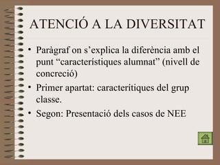 ATENCIÓ A LA DIVERSITAT Paràgraf on s’explica la diferència amb el punt “característiques alumnat” (nivell de concreció) Primer apartat: caracterítiques del grup classe. Segon: Presentació dels casos de NEE 