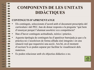 COMPONENTS DE LES UNITATS DIDÀCTIQUES CONTINGUTS D’APRENENTATGE Els continguts, seleccionats d’acord amb el document prescriptiu del currículum i del PEC, han de donar resposta a la pregunta “què hem d’ensenyar perquè l’alumnat assoleixi xxx competència? Han d’haver continguts actitudinals, teòrics i pràctics. Aquesta tipologia de continguts ha d’aparèixer barrejada ja que a la pràctica no s’assoleixen de forma aïllada sinó integrats i en una situació real que requereixi una acció. Ara bé, en el moment d’escriure’ls es poden separar per facilitar la visualització dels mateixos. Es poden relacionar amb els objectius didàctics o no. 
