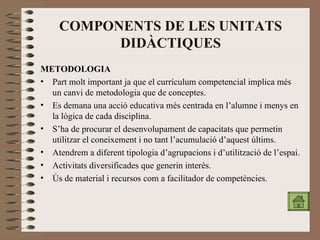 COMPONENTS DE LES UNITATS DIDÀCTIQUES METODOLOGIA Part molt important ja que el currículum competencial implica més un canvi de metodologia que de conceptes. Es demana una acció educativa més centrada en l’alumne i menys en la lògica de cada disciplina. S’ha de procurar el desenvolupament de capacitats que permetin utilitzar el coneixement i no tant l’acumulació d’aquest últims. Atendrem a diferent tipologia d’agrupacions i d’utilització de l’espai. Activitats diversificades que generin interès. Ús de material i recursos com a facilitador de competències. 
