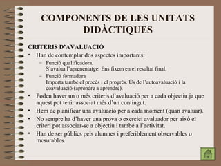 COMPONENTS DE LES UNITATS DIDÀCTIQUES CRITERIS D’AVALUACIÓ Han de contemplar dos aspectes importants: Funció qualificadora. S’avalua l’aprenentatge. Ens fixem en el resultat final. Funció formadora Importa també el procés i el progrés. Ús de l’autoavaluació i la coavaluació (aprendre a aprendre). Poden haver un o més criteris d’avaluació per a cada objectiu ja que aquest pot tenir associat més d’un contingut. Hem de planificar una avaluació per a cada moment (quan avaluar). No sempre ha d’haver una prova o exercici avaluador per això el criteri pot associar-se a objectiu i també a l’activitat. Han de ser públics pels alumnes i preferiblement observables o mesurables. 