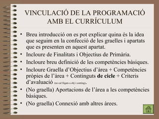 VINCULACIÓ DE LA PROGRAMACIÓ AMB EL CURRÍCULUM Breu introducció on es pot explicar quin a és la idea que seguim en la confecció de les graelles i apartats que es presenten en aquest apartat.  Incloure  de Finalitats i Objectius de Primària. Incloure breu definició de les competències bàsiques. Incloure Graella  d’Objectius d’àrea + Competències pròpies de l’àrea + Continguts  de cicle  + Criteris d’avaluació  (no cal lligats a obj i conting) . (No graella) Aportacions de l’àrea a les competències bàsiques. (No graella) Connexió amb altres àrees.  