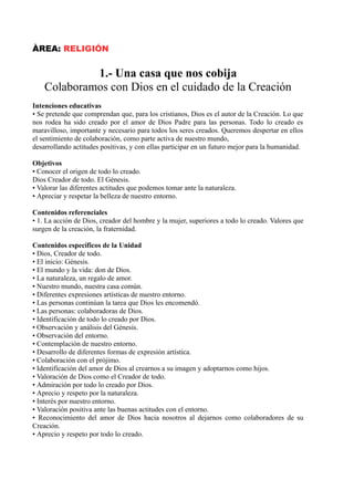 ÀREA: RELIGIÓN
1.- Una casa que nos cobija
Colaboramos con Dios en el cuidado de la Creación
Intenciones educativas
• Se pretende que comprendan que, para los cristianos, Dios es el autor de la Creación. Lo que
nos rodea ha sido creado por el amor de Dios Padre para las personas. Todo lo creado es
maravilloso, importante y necesario para todos los seres creados. Queremos despertar en ellos
el sentimiento de colaboración, como parte activa de nuestro mundo,
desarrollando actitudes positivas, y con ellas participar en un futuro mejor para la humanidad.
Objetivos
• Conocer el origen de todo lo creado.
Dios Creador de todo. El Génesis.
• Valorar las diferentes actitudes que podemos tomar ante la naturaleza.
• Apreciar y respetar la belleza de nuestro entorno.
Contenidos referenciales
• 1. La acción de Dios, creador del hombre y la mujer, superiores a todo lo creado. Valores que
surgen de la creación, la fraternidad.
Contenidos específicos de la Unidad
• Dios, Creador de todo.
• El inicio: Génesis.
• El mundo y la vida: don de Dios.
• La naturaleza, un regalo de amor.
• Nuestro mundo, nuestra casa común.
• Diferentes expresiones artísticas de nuestro entorno.
• Las personas continúan la tarea que Dios les encomendó.
• Las personas: colaboradoras de Dios.
• Identificación de todo lo creado por Dios.
• Observación y análisis del Génesis.
• Observación del entorno.
• Contemplación de nuestro entorno.
• Desarrollo de diferentes formas de expresión artística.
• Colaboración con el prójimo.
• Identificación del amor de Dios al crearnos a su imagen y adoptarnos como hijos.
• Valoración de Dios como el Creador de todo.
• Admiración por todo lo creado por Dios.
• Aprecio y respeto por la naturaleza.
• Interés por nuestro entorno.
• Valoración positiva ante las buenas actitudes con el entorno.
• Reconocimiento del amor de Dios hacia nosotros al dejarnos como colaboradores de su
Creación.
• Aprecio y respeto por todo lo creado.
 