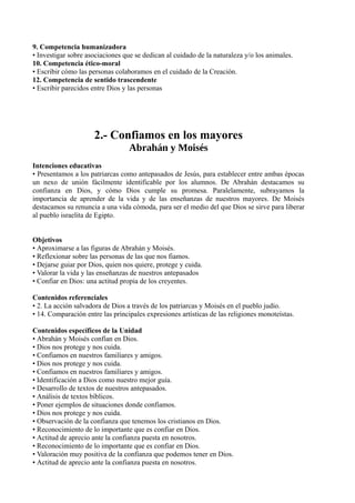 9. Competencia humanizadora
• Investigar sobre asociaciones que se dedican al cuidado de la naturaleza y/o los animales.
10. Competencia ético-moral
• Escribir cómo las personas colaboramos en el cuidado de la Creación.
12. Competencia de sentido trascendente
• Escribir parecidos entre Dios y las personas
2.- Confiamos en los mayores
Abrahán y Moisés
Intenciones educativas
• Presentamos a los patriarcas como antepasados de Jesús, para establecer entre ambas épocas
un nexo de unión fácilmente identificable por los alumnos. De Abrahán destacamos su
confianza en Dios, y cómo Dios cumple su promesa. Paralelamente, subrayamos la
importancia de aprender de la vida y de las enseñanzas de nuestros mayores. De Moisés
destacamos su renuncia a una vida cómoda, para ser el medio del que Dios se sirve para liberar
al pueblo israelita de Egipto.
Objetivos
• Aproximarse a las figuras de Abrahán y Moisés.
• Reflexionar sobre las personas de las que nos fiamos.
• Dejarse guiar por Dios, quien nos quiere, protege y cuida.
• Valorar la vida y las enseñanzas de nuestros antepasados
• Confiar en Dios: una actitud propia de los creyentes.
Contenidos referenciales
• 2. La acción salvadora de Dios a través de los patriarcas y Moisés en el pueblo judío.
• 14. Comparación entre las principales expresiones artísticas de las religiones monoteístas.
Contenidos específicos de la Unidad
• Abrahán y Moisés confían en Dios.
• Dios nos protege y nos cuida.
• Confiamos en nuestros familiares y amigos.
• Dios nos protege y nos cuida.
• Confiamos en nuestros familiares y amigos.
• Identificación a Dios como nuestro mejor guía.
• Desarrollo de textos de nuestros antepasados.
• Análisis de textos bíblicos.
• Poner ejemplos de situaciones donde confiamos.
• Dios nos protege y nos cuida.
• Observación de la confianza que tenemos los cristianos en Dios.
• Reconocimiento de lo importante que es confiar en Dios.
• Actitud de aprecio ante la confianza puesta en nosotros.
• Reconocimiento de lo importante que es confiar en Dios.
• Valoración muy positiva de la confianza que podemos tener en Dios.
• Actitud de aprecio ante la confianza puesta en nosotros.
 