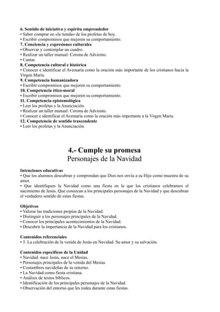 6. Sentido de iniciativa y espíritu emprendedor
• Saber comprar en «la tienda» de los profetas de hoy.
• Escribir compromisos que mejoren su comportamiento.
7. Conciencia y expresiones culturales
• Observar y contemplar un cuadro.
• Realizar un taller manual: Corona de Adviento.
• Cantar.
8. Competencia cultural e histórica
• Conocer e identificar el Avemaría como la oración más importante de los cristianos hacia la
Virgen María.
9. Competencia humanizadora
• Escribir compromisos que mejoren su comportamiento.
10. Competencia ético-moral
• Escribir compromisos que mejoren su comportamiento.
11. Competencia epistemológica
• Leer los profetas y la Anunciación.
• Realizar un taller manual: Corona de Adviento.
• Conocer e identificar el Avemaría como la oración más importante a la Virgen María.
12. Competencia de sentido trascendente
• Leer los profetas y la Anunciación.
4.- Cumple su promesa
Personajes de la Navidad
Intenciones educativas
• Que los alumnos descubran y comprendan que Dios nos envía a su Hijo como muestra de su
amor.
• Que identifiquen la Navidad como una fiesta en la que los cristianos celebramos el
nacimiento de Jesús. Que conozcan a los principales personajes de la Navidad y que descubran
el verdadero sentido de estas fiestas.
Objetivos
• Valorar las tradiciones propias de la Navidad.
• Distinguir a los personajes principales de la Navidad.
• Conocer los principales acontecimientos de la Navidad.
• Descubrir la importancia de la Navidad para los cristianos.
Contenidos referenciales
• 5. La celebración de la venida de Jesús en Navidad. Su amor y su salvación.
Contenidos específicos de la Unidad
• Navidad: nace Jesús, nace el Mesías.
• Personajes principales de la venida del Mesías
• Costumbres navideñas de su entorno.
• La Navidad como fiesta cristiana.
• Análisis de textos bíblicos.
• Identificación de los principales personajes de la Navidad.
• Observación del entorno que les rodea durante estas fiestas.
 