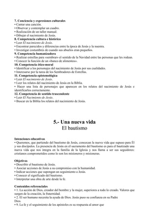 7. Conciencia y expresiones culturales
• Cantar una canción.
• Observar y contemplar un cuadro.
• Realización de un taller manual.
• Dibujar el nacimiento de Jesús.
8. Competencia cultura e histórica
• Leer El nacimiento de Jesús.
• Encontrar parecidos y diferencias entre la época de Jesús y la nuestra.
• Investigar costumbres de cuando sus abuelos eran pequeños.
9. Competencia humanizadora
• Realizar estrellas para «sembrar» el sentido de la Navidad entre las personas que les rodean.
• Conocer la función de un «banco de alimentos».
10. Competencia ético-moral
• Identificar a los personajes del nacimiento de Jesús por sus cualidades.
• Interesarse por la tarea de los Sembradores de Estrellas.
11. Competencia epistemológica
• Leer El nacimiento de Jesús.
• Leer los relatos del nacimiento de Jesús en la Biblia.
• Hacer una lista de personajes que aparecen en los relatos del nacimiento de Jesús e
identificarlos correctamente.
12. Competencia de sentido trascendente
• Leer El Nacimiento de Jesús.
• Buscar en la Biblia los relatos del nacimiento de Jesús.
5.- Una nueva vida
El bautismo
Intenciones educativas
• Queremos, que partiendo del bautismo de Jesús, conozcan la nueva vida que supuso para Él
y sus discípulos. La presencia de Jesús en el sacramento del bautismo es para el bautizado una
nueva vida que nos integra en la familia de la Iglesia y nos llama a ser sus seguidores:
cristianos comprometidos como lo son los misioneros y misioneras.
Objetivos
• Describir el bautismo de Jesús.
• Asociar acciones de Jesús a su compromiso con la humanidad.
• Indicar acciones que supongan un seguimiento a Jesús.
• Conocer el significado del bautismo.
• Interpretar una obra de arte desde la fe.
Contenidos referenciales
• 1. La acción de Dios, creador del hombre y la mujer, superiores a todo lo creado. Valores que
surgen de la creación, la fraternidad.
• 2. El ser humano necesita la ayuda de Dios. Jesús puso su confianza en su Padre
Dios.
• 9. La fe y el seguimiento de los apóstoles es su respuesta al amor que
 