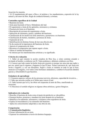 Jesucristo les muestra.
• 10. El mandamiento del amor a Dios y al prójimo y los mandamientos, expresión de la ley
natural y del amor de Dios. Regla de conducta humana y cristiana.
Contenidos específicos de la Unidad
• Bautismo de Jesús.
• Jesús pasa haciendo el bien y librándonos del mal.
• El seguimiento a Jesús de los apóstoles, misioneros y cristianos.
• Presencia de Jesús en el bautismo.
• Descripción de acciones de seguimiento a Jesús.
• Indicación de elementos, gestos y palabras del bautismo.
• Clasificación de los hechos de Jesús anteriores y posteriores a su bautismo.
• Clasificación de hechos, mandatos y promesas de Jesús.
• Expresión de la fe.
• Identificación de distintas formas de leer una obra de arte.
• Se da cuenta de la importancia del bautismo de Jesús.
• Aprecia el compromiso de Jesús.
• Reconoce el compromiso que supone seguir a Jesús.
• Valora el sentido del bautismo.
• Se interesa por las manifestaciones artísticas y su significado.
Criterios de evaluación
• 1. Saber en qué consiste la acción creadora de Dios hoy, y cómo continúa creando e
invitando al hombre a colaborar con Él. Todos podemos y debemos colaborar con Dios.
• 8. Conocer que todo cuanto ha hecho Jesús por nosotros es porque nos ama más que nadie y,
por eso, quiere que le sigamos y hagamos lo que Él hace. Tomar conciencia de que Jesús nos
invita a seguirle y a ser sus discípulos. Seguir a Jesús es imitarle en todo lo que él hizo,
anunciar su Evangelio, vivir todos como hermanos amándonos y celebrar la Eucaristía dándole
gracias y ofreciéndole lo que hacemos.
Estándares de aprendizaje
• 2. Enumera aspectos valiosos de las personas (servicio, altruismo, capacidad de inventiva…
• 3. Sabe que necesita confiar en el Señor para vencer el mal.
• 11. Sabe razonar que la fe y las obras son respuestas al amor de Dios, manifestado en
Jesucristo.
• 14. Reconoce el sentido religioso en algunas obras artísticas y gestos litúrgicos.
Indicadores de evaluación
• Describe el bautismo de Jesús como el punto de partida de su vida pública.
• Enumera hechos, promesas y mandatos de Jesús después de su bautismo.
• Identifica a los apóstoles, misioneros y cristianos como seguidores de Jesús.
• Explica la trascendencia y los elementos del bautismo.
• Aplica los conocimientos adquiridos a una obra de arte.
Competencias
1. Comunicación lingüística
• Extraer información de un texto.
• Expresar los sentimientos a través de distintos lenguajes.
 