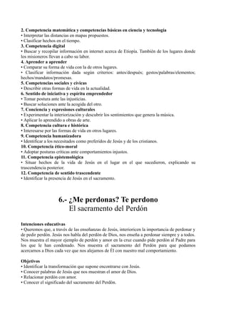 2. Competencia matemática y competencias básicas en ciencia y tecnología
• Interpretar las distancias en mapas propuestos.
• Clasificar hechos en el tiempo.
3. Competencia digital
• Buscar y recopilar información en internet acerca de Etiopía. También de los lugares donde
los misioneros llevan a cabo su labor.
4. Aprender a aprender
• Comparar su forma de vida con la de otros lugares.
• Clasificar información dada según criterios: antes/después; gestos/palabras/elementos;
hechos/mandatos/promesas.
5. Competencias sociales y cívicas
• Describir otras formas de vida en la actualidad.
6. Sentido de iniciativa y espíritu emprendedor
• Tomar postura ante las injusticias.
• Buscar soluciones ante la acogida del otro.
7. Conciencia y expresiones culturales
• Experimentar la interiorización y descubrir los sentimientos que genera la música.
• Aplicar lo aprendido a obras de arte.
8. Competencia cultura e histórica
• Interesarse por las formas de vida en otros lugares.
9. Competencia humanizadora
• Identificar a los necesitados como preferidos de Jesús y de los cristianos.
10. Competencia ético-moral
• Adoptar posturas críticas ante comportamientos injustos.
11. Competencia epistemológica
• Situar hechos de la vida de Jesús en el lugar en el que sucedieron, explicando su
trascendencia posterior.
12. Competencia de sentido trascendente
• Identificar la presencia de Jesús en el sacramento.
6.- ¿Me perdonas? Te perdono
El sacramento del Perdón
Intenciones educativas
• Queremos que, a través de las enseñanzas de Jesús, interioricen la importancia de perdonar y
de pedir perdón. Jesús nos habla del perdón de Dios, nos enseña a perdonar siempre y a todos.
Nos muestra el mayor ejemplo de perdón y amor en la cruz cuando pide perdón al Padre para
los que le han condenado. Nos muestra el sacramento del Perdón para que podamos
acercarnos a Dios cada vez que nos alejamos de Él con nuestro mal comportamiento.
Objetivos
• Identificar la transformación que supone encontrarse con Jesús.
• Conocer palabras de Jesús que nos muestran el amor de Dios.
• Relacionar perdón con amor.
• Conocer el significado del sacramento del Perdón.
 