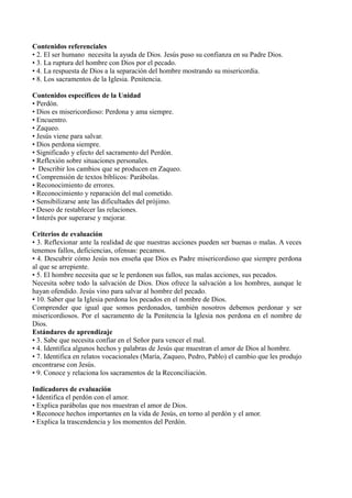Contenidos referenciales
• 2. El ser humano necesita la ayuda de Dios. Jesús puso su confianza en su Padre Dios.
• 3. La ruptura del hombre con Dios por el pecado.
• 4. La respuesta de Dios a la separación del hombre mostrando su misericordia.
• 8. Los sacramentos de la Iglesia. Penitencia.
Contenidos específicos de la Unidad
• Perdón.
• Dios es misericordioso: Perdona y ama siempre.
• Encuentro.
• Zaqueo.
• Jesús viene para salvar.
• Dios perdona siempre.
• Significado y efecto del sacramento del Perdón.
• Reflexión sobre situaciones personales.
• Describir los cambios que se producen en Zaqueo.
• Comprensión de textos bíblicos: Parábolas.
• Reconocimiento de errores.
• Reconocimiento y reparación del mal cometido.
• Sensibilizarse ante las dificultades del prójimo.
• Deseo de restablecer las relaciones.
• Interés por superarse y mejorar.
Criterios de evaluación
• 3. Reflexionar ante la realidad de que nuestras acciones pueden ser buenas o malas. A veces
tenemos fallos, deficiencias, ofensas: pecamos.
• 4. Descubrir cómo Jesús nos enseña que Dios es Padre misericordioso que siempre perdona
al que se arrepiente.
• 5. El hombre necesita que se le perdonen sus fallos, sus malas acciones, sus pecados.
Necesita sobre todo la salvación de Dios. Dios ofrece la salvación a los hombres, aunque le
hayan ofendido. Jesús vino para salvar al hombre del pecado.
• 10. Saber que la Iglesia perdona los pecados en el nombre de Dios.
Comprender que igual que somos perdonados, también nosotros debemos perdonar y ser
misericordiosos. Por el sacramento de la Penitencia la Iglesia nos perdona en el nombre de
Dios.
Estándares de aprendizaje
• 3. Sabe que necesita confiar en el Señor para vencer el mal.
• 4. Identifica algunos hechos y palabras de Jesús que muestran el amor de Dios al hombre.
• 7. Identifica en relatos vocacionales (María, Zaqueo, Pedro, Pablo) el cambio que les produjo
encontrarse con Jesús.
• 9. Conoce y relaciona los sacramentos de la Reconciliación.
Indicadores de evaluación
• Identifica el perdón con el amor.
• Explica parábolas que nos muestran el amor de Dios.
• Reconoce hechos importantes en la vida de Jesús, en torno al perdón y el amor.
• Explica la trascendencia y los momentos del Perdón.
 