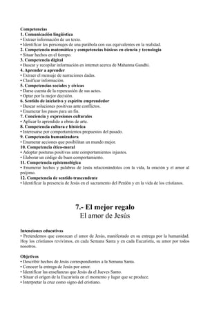 Competencias
1. Comunicación lingüística
• Extraer información de un texto.
• Identificar los personajes de una parábola con sus equivalentes en la realidad.
2. Competencia matemática y competencias básicas en ciencia y tecnología
• Situar hechos en el tiempo.
3. Competencia digital
• Buscar y recopilar información en internet acerca de Mahatma Gandhi.
4. Aprender a aprender
• Extraer el mensaje de narraciones dadas.
• Clasificar información.
5. Competencias sociales y cívicas
• Darse cuenta de la repercusión de sus actos.
• Optar por la mejor decisión.
6. Sentido de iniciativa y espíritu emprendedor
• Buscar soluciones positivas ante conflictos.
• Enumerar los pasos para un fin.
7. Conciencia y expresiones culturales
• Aplicar lo aprendido a obras de arte.
8. Competencia cultura e histórica
• Interesarse por comportamientos propuestos del pasado.
9. Competencia humanizadora
• Enumerar acciones que posibilitan un mundo mejor.
10. Competencia ético-moral
• Adoptar posturas positivas ante comportamientos injustos.
• Elaborar un código de buen comportamiento.
11. Competencia epistemológica
• Enumerar hechos y palabras de Jesús relacionándolos con la vida, la oración y el amor al
prójimo.
12. Competencia de sentido trascendente
• Identificar la presencia de Jesús en el sacramento del Perdón y en la vida de los cristianos.
7.- El mejor regalo
El amor de Jesús
Intenciones educativas
• Pretendemos que conozcan el amor de Jesús, manifestado en su entrega por la humanidad.
Hoy los cristianos revivimos, en cada Semana Santa y en cada Eucaristía, su amor por todos
nosotros.
Objetivos
• Describir hechos de Jesús correspondientes a la Semana Santa.
• Conocer la entrega de Jesús por amor.
• Identificar las enseñanzas que Jesús da el Jueves Santo.
• Situar el origen de la Eucaristía en el momento y lugar que se produce.
• Interpretar la cruz como signo del cristiano.
 