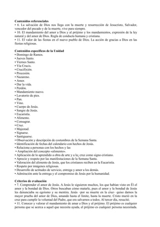 Contenidos referenciales
• 6. La salvación de Dios nos llega con la muerte y resurrección de Jesucristo, Salvador,
vencedor del pecado y de la muerte, vive para siempre.
• 10. El mandamiento del amor a Dios y al prójimo y los mandamientos, expresión de la ley
natural y del amor de Dios. Regla de conducta humana y cristiana.
• 11. El valor de las fiestas en el nuevo pueblo de Dios. La acción de gracias a Dios en las
fiestas religiosas.
Contenidos específicos de la Unidad
• Domingo de Ramos.
• Jueves Santo.
• Viernes Santo.
• Vía Crucis.
• Crucifixión.
• Procesión.
• Nazareno.
• Amor.
• Dar la vida.
• Perdón.
• Mandamiento nuevo.
• Lavatorio de pies.
• Pan.
• Vino.
• Cuerpo de Jesús.
• Sangre de Jesús.
• Eucaristía.
• Alimento.
• Consagrar.
• Cruz.
• Majestad.
• Signarse.
• Santiguarse.
• Observación y descripción de costumbres de la Semana Santa.
• Identificación de fechas del calendario con hechos de Jesús.
• Relaciona a personas con los hechos y las
• Ampliación del concepto «alimento».
• Aplicación de lo aprendido a obra de arte y a la¡ cruz como signo cristiano.
• Aprecio y respeto por las manifestaciones de la Semana Santa.
• Valoración del alimento de Jesús, que los cristianos reciben en la Eucaristía.
• Respeto por imágenes religiosas.
• Desarrollo de actitudes de servicio, entrega y amor a los demás.
• Admiración ante la entrega y el compromiso de Jesús por la humanidad.
Criterios de evaluación
• 7. Comprender el amor de Jesús. A Jesús le siguieron muchos, los que habían visto en Él el
amor y la bondad de Dios. Otros buscaban cómo matarle, pues el amor y la bondad de Jesús
les denunciaba su egoísmo y su mentira. Jesús –por su muerte en la cruz– quiso darnos la
mayor prueba del amor de Dios, amando hasta el límite, hasta la muerte. Cristo murió en la
cruz para cumplir la voluntad del Padre, que era salvarnos a todos. Al tercer día, resucitó.
• 11. Conocer y valorar el mandamiento de amar a Dios y al prójimo. El prójimo es cualquier
persona que se acerca a aquel que necesita ayuda, el prójimo es cualquier persona necesitada.
 
