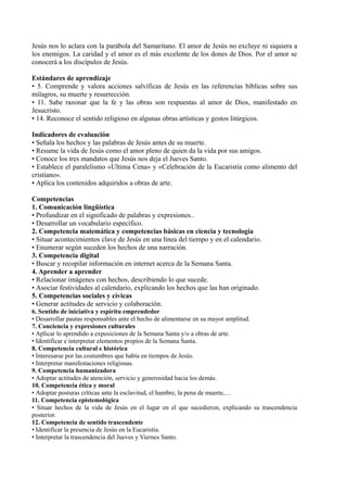 Jesús nos lo aclara con la parábola del Samaritano. El amor de Jesús no excluye ni siquiera a
los enemigos. La caridad y el amor es el más excelente de los dones de Dios. Por el amor se
conocerá a los discípulos de Jesús.
Estándares de aprendizaje
• 5. Comprende y valora acciones salvíficas de Jesús en las referencias bíblicas sobre sus
milagros, su muerte y resurrección.
• 11. Sabe razonar que la fe y las obras son respuestas al amor de Dios, manifestado en
Jesucristo.
• 14. Reconoce el sentido religioso en algunas obras artísticas y gestos litúrgicos.
Indicadores de evaluación
• Señala los hechos y las palabras de Jesús antes de su muerte.
• Resume la vida de Jesús como el amor pleno de quien da la vida por sus amigos.
• Conoce los tres mandatos que Jesús nos deja el Jueves Santo.
• Establece el paralelismo «Ultima Cena» y «Celebración de la Eucaristía como alimento del
cristiano».
• Aplica los contenidos adquiridos a obras de arte.
Competencias
1. Comunicación lingüística
• Profundizar en el significado de palabras y expresiones..
• Desarrollar un vocabulario específico.
2. Competencia matemática y competencias básicas en ciencia y tecnología
• Situar acontecimientos clave de Jesús en una línea del tiempo y en el calendario.
• Enumerar según suceden los hechos de una narración.
3. Competencia digital
• Buscar y recopilar información en internet acerca de la Semana Santa.
4. Aprender a aprender
• Relacionar imágenes con hechos, describiendo lo que sucede.
• Asociar festividades al calendario, explicando los hechos que las han originado.
5. Competencias sociales y cívicas
• Generar actitudes de servicio y colaboración.
6. Sentido de iniciativa y espíritu emprendedor
• Desarrollar pautas responsables ante el hecho de alimentarse en su mayor amplitud.
7. Conciencia y expresiones culturales
• Aplicar lo aprendido a exposiciones de la Semana Santa y/o a obras de arte.
• Identificar e interpretar elementos propios de la Semana Santa.
8. Competencia cultural e histórica
• Interesarse por las costumbres que había en tiempos de Jesús.
• Interpretar manifestaciones religiosas.
9. Competencia humanizadora
• Adoptar actitudes de atención, servicio y generosidad hacia los demás.
10. Competencia ética y moral
• Adoptar posturas críticas ante la esclavitud, el hambre, la pena de muerte,…
11. Competencia epistemológica
• Situar hechos de la vida de Jesús en el lugar en el que sucedieron, explicando su trascendencia
posterior.
12. Competencia de sentido trascendente
• Identificar la presencia de Jesús en la Eucaristía.
• Interpretar la trascendencia del Jueves y Viernes Santo.
 
