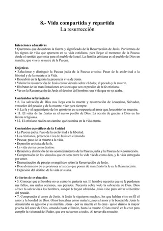 8.- Vida compartida y repartida
La resurrección
Intenciones educativas
• Queremos que descubran la fuerza y significado de la Resurrección de Jesús. Partiremos de
los signos de vida que aparecen en su vida cotidiana, para llegar al momento de la Pascua
desde el sentido que tenía para el pueblo de Israel. La familia cristiana es el pueblo de Dios en
marcha, que vive y se nutre de la Pascua.
Objetivos
• Relacionar y distinguir la Pascua judía de la Pascua cristina: Pasar de la esclavitud a la
libertad y de la muerte a la Vida.
• Descubrir en la Iglesia la presencia viva de Jesús.
• Valorar la resurrección de Jesús como victoria sobre el dolor, el pecado y la muerte.
• Disfrutar de las manifestaciones artísticas que son expresión de la fe cristiana.
• Ver en la Resurrección de Jesús el destino del hombre: una vida que no se acaba.
Contenidos referenciales
• 6. La salvación de Dios nos llega con la muerte y resurrección de Jesucristo, Salvador,
vencedor del pecado y de la muerte, vive para siempre.
• 9. La fe y el seguimiento de los apóstoles es su respuesta al amor que Jesucristo les muestra.
• 11. El valor de las fiestas en el nuevo pueblo de Dios. La acción de gracias a Dios en las
fiestas religiosas.
• 12. El cristiano realiza un camino que culmina en la vida eterna.
Contenidos específicos de la Unidad
• La Pascua judía. Paso de la esclavitud a la libertad.
• Los cristianos, presencia viva de Jesús en el mundo.
• Pascua: paso de la muerte a la vida.
• Expresión artística de la fe.
• La vida eterna como destino.
• Relación y distinción de los acontecimientos de la Pascua judía y la Pascua de Resurrección.
• Comprensión de los vínculos que existen entre la vida vivida como don, y la vida entregada
por amor.
• Dramatización de pasajes evangélicos sobre la Resurrección de Jesús.
• Descubrimiento de expresiones artísticas que ponen de manifiesto la fe en la Resurrección.
• Expresión del destino de la vida cristiana.
Criterios de evaluación
• 5. Conocer que el hombre no es como le gustaría ser. El hombre necesita que se le perdonen
sus fallos, sus malas acciones, sus pecados. Necesita sobre todo la salvación de Dios. Dios
ofrece la salvación a los hombres, aunque le hayan ofendido. Jesús vino para salvar al hombre
del pecado.
• 7. Comprender el amor de Jesús. A Jesús le siguieron muchos, los que habían visto en Él el
amor y la bondad de Dios. Otros buscaban cómo matarle, pues el amor y la bondad de Jesús le
denunciaba su egoísmo y su mentira. Jesús –por su muerte en la cruz– quiso darnos la mayor
prueba del amor de Dios, amando hasta el límite, hasta la muerte. Cristo murió en la cruz para
cumplir la voluntad del Padre, que era salvarnos a todos. Al tercer día resucitó.
 