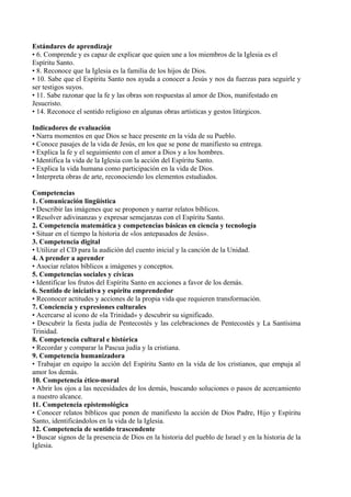 Estándares de aprendizaje
• 6. Comprende y es capaz de explicar que quien une a los miembros de la Iglesia es el
Espíritu Santo.
• 8. Reconoce que la Iglesia es la familia de los hijos de Dios.
• 10. Sabe que el Espíritu Santo nos ayuda a conocer a Jesús y nos da fuerzas para seguirle y
ser testigos suyos.
• 11. Sabe razonar que la fe y las obras son respuestas al amor de Dios, manifestado en
Jesucristo.
• 14. Reconoce el sentido religioso en algunas obras artísticas y gestos litúrgicos.
Indicadores de evaluación
• Narra momentos en que Dios se hace presente en la vida de su Pueblo.
• Conoce pasajes de la vida de Jesús, en los que se pone de manifiesto su entrega.
• Explica la fe y el seguimiento con el amor a Dios y a los hombres.
• Identifica la vida de la Iglesia con la acción del Espíritu Santo.
• Explica la vida humana como participación en la vida de Dios.
• Interpreta obras de arte, reconociendo los elementos estudiados.
Competencias
1. Comunicación lingüística
• Describir las imágenes que se proponen y narrar relatos bíblicos.
• Resolver adivinanzas y expresar semejanzas con el Espíritu Santo.
2. Competencia matemática y competencias básicas en ciencia y tecnología
• Situar en el tiempo la historia de «los antepasados de Jesús».
3. Competencia digital
• Utilizar el CD para la audición del cuento inicial y la canción de la Unidad.
4. A prender a aprender
• Asociar relatos bíblicos a imágenes y conceptos.
5. Competencias sociales y cívicas
• Identificar los frutos del Espíritu Santo en acciones a favor de los demás.
6. Sentido de iniciativa y espíritu emprendedor
• Reconocer actitudes y acciones de la propia vida que requieren transformación.
7. Conciencia y expresiones culturales
• Acercarse al icono de «la Trinidad» y descubrir su significado.
• Descubrir la fiesta judía de Pentecostés y las celebraciones de Pentecostés y La Santísima
Trinidad.
8. Competencia cultural e histórica
• Recordar y comparar la Pascua judía y la cristiana.
9. Competencia humanizadora
• Trabajar en equipo la acción del Espíritu Santo en la vida de los cristianos, que empuja al
amor los demás.
10. Competencia ético-moral
• Abrir los ojos a las necesidades de los demás, buscando soluciones o pasos de acercamiento
a nuestro alcance.
11. Competencia epistemológica
• Conocer relatos bíblicos que ponen de manifiesto la acción de Dios Padre, Hijo y Espíritu
Santo, identificándolos en la vida de la Iglesia.
12. Competencia de sentido trascendente
• Buscar signos de la presencia de Dios en la historia del pueblo de Israel y en la historia de la
Iglesia.
 