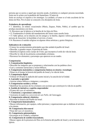 persona que se acerca a aquel que necesita ayuda, el prójimo es cualquier persona necesitada.
Jesús nos lo aclara con la parábola del Samaritano. El amor de
Jesús no excluye ni siquiera a los enemigos. La caridad y el amor es el más excelente de los
dones de Dios. Por el amor se conocerá a los discípulos de Jesús.
Estándares de aprendizaje
• 7. Identifica, en relatos vocacionales (María, Zaqueo, Pedro, Pablo), el cambio que les
produjo encontrarse con Jesús.
• 8. Reconoce que la Iglesia es la familia de los hijos de Dios.
• 12. Fundamenta el sentido del mandamiento del Amor como enseña Jesús.
• 13. Sabe aplicar, en la relación con los amigos y la familia, algunos valores generados en la
persona de Jesucristo: la humildad, el servicio, el amor.
• 14. Reconoce el sentido religioso en algunas obras artísticas y gestos litúrgicos.
Indicadores de evaluación
• Conoce los acontecimientos principales que dan unidad al pueblo de Israel.
• Describe, a grandes rasgos, la persona de Jesús.
• Identifica la Iglesia como cuerpo de Cristo, que incorpora el estilo de vida de Jesús.
• Describe la vida de las primeras comunidades cristianas.
• Reconoce los elementos y personajes que aparecen en un cuadro.
Competencias
1. Comunicación lingüística
• Describir las imágenes que se proponen y relacionarlas con las palabras clave.
• Leer y comentar narraciones y textos bíblicos.
2. Competencia matemática y competencias básicas en ciencia y tecnología
• Situar en el tiempo la historia del pueblo de Israel y la vida de Jesús.
3. Competencia digital
• Utilizar el CD para la audición del cuento inicial y la canción de la Unidad.
4. A prender a aprender
• Asociar relatos bíblicos a imágenes y conceptos.
5. Competencias sociales y cívicas
• Identificar las acciones de los cristianos con acciones que construyen la vida de un pueblo.
6. Sentido de iniciativa y espíritu emprendedor
• El paso del «yo» al «nosotros».
7. Conciencia y expresiones culturales
• Acercarse al cuadro La conversión de san Pablo, de Caravaggio.
8. Competencia cultural e histórica
• Recordar la historia del Pueblo de Israel.
9. Competencia humanizadora
• Buscar información, por equipos, sobre personas y organizaciones que se dedican al servicio
a los demás.
10. Competencia ético-moral
• Pasar del «yo» al «nosotros».
11. Competencia epistemológica
• Investigar en la Unidad y completar.
12. Competencia de sentido trascendente.
• Buscar signos de la presencia de Dios en la historia del pueblo de Israel y en la historia de la
Iglesia.
 