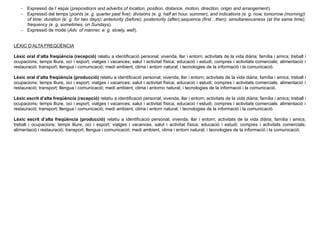  Expressió de l’ espai (prepositions and adverbs of location, position, distance, motion, direction, origin and arrangement).
 Expressió del temps (points (e. g. quarter past five); divisions (e. g. half an hour, summer), and indications (e. g. now, tomorrow (morning))
of time; duration (e. g. for two days); anteriority (before); posteriority (after);sequence (first…then); simultaneousness (at the same time);
frequency (e. g. sometimes, on Sundays).
 Expressió de mode (Adv. of manner, e. g. slowly, well).
LÈXIC D’ALTA FREQÜÈNCIA
Lèxic oral d’alta freqüència (recepció) relatiu a identificació personal; vivenda, llar i entorn; activitats de la vida diària; família i amics; treball i
ocupacions; temps lliure, oci i esport; viatges i vacances; salut i activitat física; educació i estudi; compres i activitats comercials; alimentació i
restauració; transport; llengua i comunicació; medi ambient, clima i entorn natural; i tecnologies de la informació i la comunicació.
Lèxic oral d’alta freqüència (producció) relatiu a identificació personal; vivenda, llar i entorn; activitats de la vida diària; família i amics; treball i
ocupacions; temps lliure, oci i esport; viatges i vacances; salut i activitat física; educació i estudi; compres i activitats comercials; alimentació i
restauració; transport; llengua i comunicació; medi ambient, clima i entorno natural; i tecnologies de la informació i la comunicació.
Lèxic escrit d’alta freqüència (recepció) relatiu a identificació personal; vivenda, llar i entorn; activitats de la vida diària; família i amics; treball i
ocupacions; temps lliure, oci i esport; viatges i vacances; salut i activitat física; educació i estudi; compres i activitats comercials; alimentació i
restauració; transport; llengua i comunicació; medi ambient, clima i entorn natural; i tecnologies de la informació i la comunicació.
Lèxic escrit d’alta freqüència (producció) relatiu a identificació personal; vivenda, llar i entorn; activitats de la vida diària; família i amics;
treball i ocupacions; temps lliure, oci i esport; viatges i vacances; salut i activitat física; educació i estudi; compres i activitats comercials;
alimentació i restauració; transport; llengua i comunicació; medi ambient, clima i entorn natural; i tecnologies de la informació i la comunicació.
 