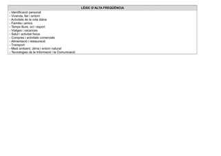 LÈXIC D’ALTA FREQÜÈNCIA
- Identificació personal
- Vivenda, llar i entorn
- Activitats de la vida diària
- Família i amics
- Temps lliure, oci i esport
- Viatges i vacances
- Salut i activitat física
- Compres i activitats comercials
- Alimentació i restauració
- Transport
- Medi ambient, clima i entorn natural
- Tecnologies de la Informació i la Comunicació
 