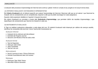 . AVALUACIÓ
L’avaluació dels processos d’aprenentatge de l’alumnat serà continua i global i tindrà en compte el seu progrés en el conjunt de les àrees.
.A) CRITERIS D’AVALUACIÓ I ESTÀNDARDS D’APRENENTATGE
Els Criteris d’avaluació són el referent específic per avaluar l’aprenentatge de l’alumnat. Descriuen allò que es vol valorar i que l’alumnat ha
d’assolir, tant en coneixements com en competències; responen a allò que es pretén aconseguir en cada assignatura.
Aquests criteris apareixen detallats en l’apartat 4 d’aquest document.
Els criteris d’avaluació es concreten a través dels Estàndards d’aprenentatge, que permeten definir els resultats d’aprenentatge, i que
especifiquen els coneixements que l’alumne ha d’assolir en cada cas.
.B) INSTRUMENTS D’AVALUACIÓ
A Tiger es realitzen avaluacions adequades a cada etapa del curs. El material d’avaluació està dissenyat per calibrar els avenços assolits,
identificar les necessitats dels alumnes i donar l’oportunitat d’autoavaluar-se.
Avaluació informal
 Avaluació de la unitat per part del professor
 Activitats del Progress Journal.
 Seccions Unit Review al final de cada unitat.
Avaluació formal
 Test de Diagnòstic.
 Tests per cada Unitat.
 Tests Trimestrals.
 Test de fi de curs.
Auto-avaluació
 Secció Learning to learn. Picture Dictionary.
 Activitat d’autovaloració dels Unit reviews.
Rúbriques
 Rúbriques Tiger Skills Trainer.
 Macmillan Rubrics Generator
 