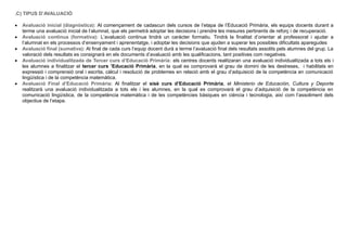 .C) TIPUS D’AVALUACIÓ
 Avaluació inicial (diagnòstica): Al començament de cadascun dels cursos de l’etapa de l’Educació Primària, els equips docents durant a
terme una avaluació inicial de l’alumnat, que els permetrà adoptar les decisions i prendre les mesures pertinents de reforç i de recuperació.
 Avaluació continua (formativa): L’avaluació continua tindrà un caràcter formatiu. Tindrà la finalitat d’orientar al professorat i ajudar a
l’alumnat en els processos d’ensenyament i aprenentatge, i adoptar les decisions que ajuden a superar les possibles dificultats aparegudes
 Avaluació final (sumativa): Al final de cada curs l’equip docent durà a terme l’avaluació final dels resultats assolits pels alumnes del grup. La
valoració dels resultats es consignarà en els documents d’avaluació amb les qualificacions, tant positives com negatives.
 Avaluació individualitzada de Tercer curs d’Educació Primària: els centres docents realitzaran una avaluació individualitzada a tots els i
les alumnes a finalitzar el tercer curs ’Educació Primària, en la qual es comprovarà el grau de domini de les destreses, i habilitats en
expressió i comprensió oral i escrita, càlcul i resolució de problemes en relació amb el grau d’adquisició de la competència en comunicació
lingüística i de la competència matemàtica.
 Avaluació Final d’Educació Primària: Al finalitzar el sisè curs d’Educació Primària, el Ministerio de Educación, Cultura y Deporte
realitzarà una avaluació individualitzada a tots els i les alumnes, en la qual es comprovarà el grau d’adquisició de la competència en
comunicació lingüística, de la competència matemàtica i de les competències bàsiques en ciència i tecnologia, així com l’assoliment dels
objectius de l’etapa.
 