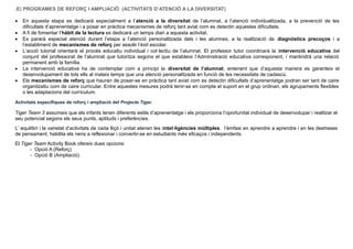 .E) PROGRAMES DE REFORÇ I AMPLIACIÓ (ACTIVITATS D’ATENCIÓ A LA DIVERSITAT)
 En aquesta etapa es dedicarà especialment a l’atenció a la diversitat de l’alumnat, a l’atenció individualitzada, a la prevenció de les
dificultats d’aprenentatge i a posar en pràctica mecanismes de reforç tant aviat com es detectin aquestes dificultats.
 A fi de fomentar l’hàbit de la lectura es dedicarà un temps diari a aquesta activitat.
 Es pararà especial atenció durant l’etapa a l’atenció personalitzada dels i les alumnes, a la realització de diagnòstics precoços i a
l’establiment de mecanismes de reforç per assolir l’èxit escolar.
 L’acció tutorial orientarà el procés educatiu individual i col·lectiu de l’alumnat. El professor tutor coordinarà la intervenció educativa del
conjunt del professorat de l’alumnat que tutoritza segons el que estableixi l’Administració educativa corresponent, i mantindrà una relació
permanent amb la família.
 La intervenció educativa ha de contemplar com a principi la diversitat de l’alumnat, entenent que d’aquesta manera es garanteix el
desenvolupament de tots ells al mateix temps que una atenció personalitzada en funció de les necessitats de cadascú.
 Els mecanismes de reforç que hauran de posar-se en pràctica tant aviat com es detectin dificultats d’aprenentatge podran ser tant de caire
organitzatiu com de caire curricular. Entre aquestes mesures podrà tenir-se en compte el suport en el grup ordinari, els agrupaments flexibles
o les adaptacions del currículum.
Activitats específiques de reforç i ampliació del Projecte Tiger.
Tiger Team 3 assumeix que els infants tenen diferents estils d’aprenentatge i els proporciona l’oportunitat individual de desenvolupar i realitzar el
seu potencial segons els seus punts, aptituds i preferències.
L’ equilibri i la varietat d’activitats de cada lliçó i unitat atenen les intel·ligències múltiples. l’èmfasi en aprendre a aprendre i en les destreses
de pensament, habilita els nens a reflexionar i convertir-se en estudiants més eficaços i independents.
El Tiger Team Activity Book ofereix dues opcions:
- Opció A (Reforç)
- Opció B (Ampliació).
 