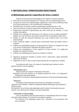 6. METODOLOGIA I ORIENTACIONS DIDÀCTIQUES
a) Metodologia general i específica de l'àrea o matèria
El procés d’ensenyament-aprenentatge ha de complir els requisits següents:
 Partir del nivell de desenvolupament de l’alumnat i dels seus aprenentatges previs.
 Assegurar la construcció d’aprenentatges significatius a través de la mobilització dels
seus coneixements previs i de la memorització comprensiva.
 Possibilitar que els alumnes realitzen aprenentatges significatius per si sols.
 Afavorir situacions en què els alumnes han d’actualitzar els seus coneixements.
 Proporcionar situacions d’aprenentatge que tenen sentit per als alumnes, a fi que
resulten motivadores.
 Modificar els continguts de cada àrea en els aspectes en què es podria aprofundir i
ampliar, així com la relació i la possible connexió amb els continguts d’altres àrees.
 Establir en cada àrea itineraris alternatius per a que l’alumne porte el seu ritme
d’aprenentatge.
 Evitar actuacions rígides i actituds massa estructurades donat que podem frenar a
l’alumne.
 Utilitzar una metodologia basada en el descobriment (l’alumne té un paper més actiu
en la recerca d’informació) i alternada amb alguna exposició.
 Utilitzar una metodologia en l’auto regulació ha d’anar creixent a la vegada que
desapareix la regulació externa.
 Utilitzar una metodologia per afavorir en l’alumne la reflexió.
 Organitzar agrupacions flexibles al mateix nivell o internivells i poder aprofundir
sobre temés d’interès.
 Organitzar un racó a l’aula, en què hi haja materials que servisquen per a ampliar.
En coherència amb el que s’ha exposat, els principis que orienten la nostra
pràctica educativa són els següents:
*Metodologia activa
Suposa atendre dos aspectes íntimament relacionats:
Integració activa dels alumnes en la dinàmica general de l’aula i en l’adquisició i
configuració dels aprenentatges.
Participació en el disseny i desenvolupament del procés d’ensenyament/aprenentatge.
*Motivació
Considerem fonamental partir dels interessos, demandes, necessitats i
expectatives dels alumnes. També serà important arbitrar dinàmiques que fomenten el
treball en grup.
Els objectius i les activitats estan plantejades amb la intenció de fomentar processos
afectius, on la motivació de l’alumne es la base fonamental.
*Autonomia en l’aprenentatge
Com a conseqüència dels dos punts anteriors, la metodologia afavoreix la major
participació dels alumnes. Es concreta en els aspectes següents:
*La utilització d’un llenguatge senzill, clar i estructurat en la presentació dels
nous continguts.
 