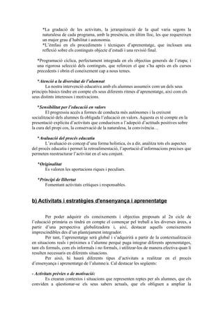*La gradació de les activitats, la jerarquització de la qual varia segons la
naturalesa de cada programa, amb la presència, en últim lloc, les que requereixen
un major grau d’habilitat i autonomia.
*L’èmfasi en els procediments i tècniques d’aprenentatge, que inclouen una
reflexió sobre els continguts objecte d’estudi i una revisió final.
*Programació cíclica, perfectament integrada en els objectius generals de l’etapa; i
una rigorosa selecció dels continguts, que reforcen el que s’ha aprés en els cursos
precedents i obrin el coneixement cap a nous temes.
*Atenció a la diversitat de l’alumnat
La nostra intervenció educativa amb els alumnes assumeix com un dels seus
principis bàsics tindre en compte els seus diferents ritmes d’aprenentatge, així com els
seus distints interessos i motivacions.
*Sensibilitat per l’educació en valors
El progressiu accés a formes de conducta més autònomes i la creixent
socialització dels alumnes fa obligada l’educació en valors. Aquesta es té compte en la
presentació explícita d’activitats que condueixen a l’adopció d’actituds positives sobre
la cura del propi cos, la conservació de la naturalesa, la convivència…
*Avaluació del procés educatiu
L’avaluació es concep d’una forma holística, és a dir, analitza tots els aspectes
del procés educatiu i permet la retroalimentació, l’aportació d’informacions precises que
permeten reestructurar l’activitat en el seu conjunt.
*Originalitat
Es valoren les aportacions riques i peculiars.
*Principi de llibertat
Fomentant activitats crítiques i responsables.
b) Activitats i estratègies d'ensenyança i aprenentatge
Per poder adquirir els coneixements i objectius proposats al 2n cicle de
l’educació primària es tindrà en compte el començar pel treball a les diverses àrees, a
partir d’una perspectiva globalitzadora i, així, destacar aquells coneixements
imprescindibles des d’un plantejament integrador.
Per tant, l’aprenentatge serà global i s’adquirirà a partir de la contextualització
en situacions reals i pròximes a l’alumne perquè puga integrar diferents aprenentatges,
tant els formals, com els informals i no formals, i utilitzar-los de manera efectiva quan li
resulten necessaris en diferents situacions.
Per això, hi haurà diferents tipus d’activitats a realitzar en el procés
d’ensenyança i aprenentatge de l’alumne/a. Cal destacar les següents:
- Activitats prèvies o de motivació:
Es crearan contextos i situacions que representen reptes per als alumnes, que els
conviden a qüestionar-se els seus sabers actuals, que els obliguen a ampliar la
 