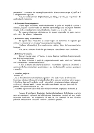 perspectiva i a contrastar les seues opinions amb les dels seus companys, a justificar i
a interpretar amb rigor, etc.
Així, hi haurà activitats de planificació, de diàleg, d’escolta, de cooperació i de
confrontació d’opinions.
- Activitats de desenvolupament:
Aquest tipus d’activitats aniran encaminades a ajudar als xiquets i xiquetes a
construir, adquirir i desenvolupar els diferents aprenentatges que els puguen permetre
integrar en la societat del coneixement i afrontar els canvis de la nostra vida.
Es buscaran situacions pròximes que els ajuden a aprendre els quatre sabers:
saber, saber fer, saber ser i saber estar.
- Activitats de reforç o consolidació:
En aquest tipus d’activitats es desenvoluparà en l’alumne/a la capacitat per
millorar i estimular el seu procés d’ensenyança i aprenentatge.
Ajudaran a l’adquisició dels coneixements establers dintre de les competències
bàsiques .
Així, es farà un repàs de tot allò que han aprés a les diferents àrees curriculars.
- Activitats d’avaluació:
Ens serviran per veure si l’alumne és capaç d’activar i utilitzar els coneixements
que té davant un problema.
La forma d’avaluar el nivell de competència assolit serà a través de l’aplicació
dels coneixements i habilitats treballades.
A més, es tindran en compte les actituds i els elements cognitius i, així arribar a
aconseguir la funcionalitat dels aprenentatges i que els alumnes i les alumnes aprenguen
a aprendre.
- Activitats projecte:
basades en:
1. En el descobriment (l’alumne té un paper més actiu en la recerca d’informació).
Exemples: esbrinar informació variada al voltant d’un tema per a realitzar altres tasques.
2. Realitzar diversos PowerPoint (medi i ortografia), estructures artístiques (pintura i
modelatge), taller de poesia i contes, plantació de creïlles en macetes, hivernacle de
plantes, casa del cucs de seda, etc.). etc.
3. Realitzar exposicions de diverses activitats (PowerPoint, un projecte de natura...).
Aquesta diversificació d’activitats facilitarà la implicació de l’alumne en el seu
propi aprenentatge i a adquirir les habilitats que li permetran construir els seus propis
esquemes explicatius, per comprendre el món on viu, construir la seua identitat
personal, interactuar en situacions variades i, continuar aprenent.
 