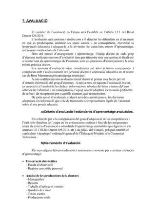 7. AVALUACIÓ
El caràcter de l’avaluació en l’etapa serà l’establit en l’article 12.1 del Reial
Decret 126/2014.
L’avaluació serà continua i tindrà com a fi detectar les dificultats en el moment
en què es produïsquen, analitzar les seues causes i, en conseqüència, reorientar la
intervenció educativa i adequar-la a la diversitat de capacitats, ritmes d’aprenentatge,
interessos i motivacions de l’alumnat.
Dins del procés d’ensenyament i aprenentatge, l’equip docent de cada grup
d’alumnat realitzarà sessions d’avaluació (una per trimestre més una avaluació final) per
a valorar tant els aprenentatges de l’alumnat, com els processos d’ensenyament i la seua
pròpia pràctica docent.
Les sessions d’avaluació seran coordinades pel tutor o tutora corresponent i
comptaran amb l’assessorament del personal docent d’orientació educativa en el nostre
cas de Rosa Marmaneu psicopedagoga municipal.
A més realitzarem una avaluació inicial durant el primer mes lectiu per tal
d’obtenir informació del grup d’alumnes. A més a més, en aquesta l’avaluació inicial,
es procedirà a l’anàlisi de les dades i informacions rebudes del tutor o tutora del curs
anterior de l’alumnat, i en conseqüència, l’equip docent adoptarà les mesures pertinents
de reforç i de recuperació per a aquells alumnes que en necessiten.
De cada sessió d’avaluació, s’alçarà acta dels acords presos, les decisions
adoptades i la informació que s’ha de transmetre als representants legals de l’alumnat
sobre el seu procés educatiu.
a)Criteris d’avaluació i estàndards d’aprenentatge avaluables.
Els referents per a la comprovació del grau d’adquisició de les competències i
l’èxit dels objectius de l’etapa en les avaluacions contínua i final de les assignatures
seran els criteris d’avaluació i estàndards d’aprenentatge avaluables que figuren en els
annexos I,II i III del Decret 108/2014, de 4 de juliol, del Consell, pel qual establix el
currículum i desplega l’ordenació general de l’Educació Primària a la Comunitat
Valenciana .
b)Instruments d’avaluació.
Revisem alguns dels procediments i instruments existents per a avaluar el procés
d’aprenentatge:
 Observació sistemàtica
Escala d’observació
Registre anecdòtic personal
 Anàlisi de les produccions dels alumnes
Monografies
Resums
Treballs d’aplicació i síntesi
Quadern de classe
Textos escrits
Produccions orals
 