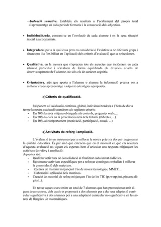 Avaluació sumativa. Estableix els resultats a l’acabament del procés total
d’aprenentatge en cada període formatiu i la consecució dels objectius.
 Individualitzada, centrant-se en l’evolució de cada alumne i en la seua situació
inicial i particularitats.
 Integradora, per a la qual cosa pren en consideració l’existència de diferents grups i
situacions i la flexibilitat en l’aplicació dels criteris d’avaluació que se seleccionen.
 Qualitativa, en la mesura que s’aprecien tots els aspectes que incideixen en cada
situació particular i s’avaluen de forma equilibrada els diversos nivells de
desenvolupament de l’alumne, no sols els de caràcter cognitiu.
 Orientadora, atés que aporta a l’alumne o alumna la informació precisa per a
millorar el seu aprenentatge i adquirir estratègies apropiades.
d)Criteris de qualificació.
Responent a l’avaluació continua, global, individualitzadora a l’hora de dur a
terme la nostra avaluació atendrem als següents criteris:
- Un 70% la nota mitjana obtinguda als controls, preguntes orals,...
- Un 20% la cura en la presentació neta dels treballs (llibretes, ...)
- Un 10% al comportament (motivació, participació, estudi, ...)
e)Activitats de reforç i ampliació.
L’avaluació és un instrument per a millorar la nostra pràctica docent i augmentar
la qualitat educativa. És per això que entenem que en el moment en que els resultats
d’aquesta avaluació no siguen els esperats hem d’articular una resposta mitjançant les
activitats de reforç i ampliació.
Aquestes són:
- Realitzar activitats de consolidació al finalitzar cada unitat didàctica.
- Recomanar activitats específiques per a reforçar continguts treballats i millorar
la consolidació dels mateixos.
- Recerca de material mitjançant l’ús de noves tecnologies, MMCC...
- Elaboració i aplicació dels mateixos.
- Creació de material de reforç mitjançant l’ús de les TIC (powerpoint, pissarra di-
gital...).
En tercer aquest curs tenim un total de 7 alumnes que han promocionat amb al-
guna àrea suspesa, dels quals es proposarà a dos alumnes per a dur una adaptació curri-
cular significativa i dos alumnes per a una adaptació curricular no significativa en les àr-
rees de llengües i/o matemàtiques.
 