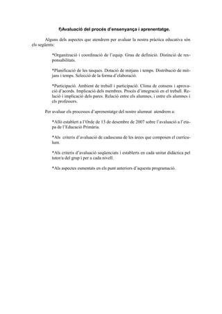 f)Avaluació del procés d’ensenyança i aprenentatge.
Alguns dels aspectes que atendrem per avaluar la nostra pràctica educativa són
els següents:
*Organització i coordinació de l’equip. Grau de definició. Distinció de res-
ponsabilitats.
*Planificació de les tasques. Dotació de mitjans i temps. Distribució de mit-
jans i temps. Selecció de la forma d’elaboració.
*Participació. Ambient de treball i participació. Clima de consens i aprova-
ció d’acords. Implicació dels membres. Procés d’integració en el treball. Re-
lació i implicació dels pares. Relació entre els alumnes, i entre els alumnes i
els professors.
Per avaluar els processos d’aprenentatge del nostre alumnat atendrem a:
*Allò establert a l’Orde de 13 de desembre de 2007 sobre l’avaluació a l’eta-
pa de l’Educació Primària.
*Als criteris d’avaluació de cadascuna de les àrees que composen el currícu-
lum.
*Als criteris d’avaluació seqüenciats i establerts en cada unitat didàctica pel
tutor/a del grup i per a cada nivell.
*Als aspectes esmentats en els punt anteriors d’aquesta programació.
 