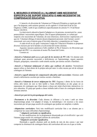 8. MESURES D’ATENCIÓ A L’ALUMNAT AMB NECESSITAT
ESPECÍFICA DE SUPORT EDUCATIU O AMB NECESSITAT DE
COMPENSACIÓ EDUCATIVA.
L’atenció a la diversitat de l’alumnat en l’Educació Primària es regirà per allò
que s’ha disposat, amb caràcter general, en els capítols I i II del títol II de la Llei
Orgànica 2/2006, i amb el que establixen específicament els articles 9 i 14 del Reial
Decret 126/2014.
La intervenció educativa haurà d’adaptar-se a la persona, reconeixent les seues
potencialitats i necessitats específiques. Des d’aquest plantejament, es vetlarà pel
respecte a les necessitats de l’alumnat, als seus interessos, motivacions i aspiracions a fi
que tot l’alumnat obtinga el màxim desenvolupament personal, intel·lectual, social i
emocional, així com el màxim grau d’èxit dels objectius i competències en l’etapa.
A cada nivell en els qual s’estructura l’etapa de l’Educació Primària es proposen
diverses mesures per tal d’atendre a la diversitat del nostre alumnat.
Aquestes mesures parteixen d’allò establert al Pla d’Atenció a la Diversitat que
forma part del PEC i es concreten al nostre Pla Anual del Centre.
Consten en:
-Atenció a l’alumnat amb n.e.s.e. per part de les mestres de PT i AL: Un alumne serà
catalogat quan presente necessitat o deficiències en l'aprenentatge, siguen aquestes
físiques, psiquiques, sensorials o amb retards escolar. per motius socials o familiars.
-Atenció a l’alumnat mitjançant el reforç que realitzen els mestres: Normalment
aquest reforç es farà dintre de la pròpia aula pel tutor i/o altre mestre per tal de reforçar
continguts en l'alumne.
-Atenció a aquell alumnat de compensació educativa amb necessitats: Alumnes amb
retard o deficiències escolars per motius socials o familiars.
-Atenció a l’alumnat de tercer mitjançant les TIC: Enguany i dintre de les hores de
reforç dels tutors de sisè es farà també a l'aula d'informàtica en dos grups on es
repassaran els continguts que s'han donat a classe per mitjà d'activitats interactives i/o
jocs educatius. El grup que queda a classe treballa amb el tutor els continguts donats la
setmana anterior.
-Atenció per part de la psicopedagoga del centre.
-Tractament a la diversitat: Cada alumne és diferent a la resta i amb un ritme
d'aprenentatge propi. Cal adaptar el temps, la metodologia i els recursos a les seues
necessitats per tal que puga assolir els continguts que podran ser ampliats o reduïts.
-Adaptacions curriculars: Serà tota modificació curricular feta a un alumne per a
compensar les seues dificultats d'aprenentatge.
* Adaptació curricular no significativa.
Es fan modificacions de la programació dissenyada per al nivell/cicle i que així
l'alumne puga assolir els continguts mínims de currículum.
*Adaptació curricular significativa.
Destinada a aquells alumnes amb un desfàs de més de dos cursos i per tant
comporta la eliminació de continguts bàsics del currículum del curs en el que es troba
 