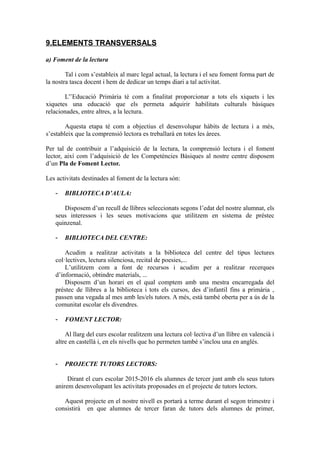 9.ELEMENTS TRANSVERSALS
a) Foment de la lectura
Tal i com s’estableix al marc legal actual, la lectura i el seu foment forma part de
la nostra tasca docent i hem de dedicar un temps diari a tal activitat.
L'’Educació Primària té com a finalitat proporcionar a tots els xiquets i les
xiquetes una educació que els permeta adquirir habilitats culturals bàsiques
relacionades, entre altres, a la lectura.
Aquesta etapa té com a objectius el desenvolupar hàbits de lectura i a més,
s’estableix que la comprensió lectora es treballarà en totes les àrees.
Per tal de contribuir a l’adquisició de la lectura, la comprensió lectura i el foment
lector, així com l’adquisició de les Competències Bàsiques al nostre centre disposem
d’un Pla de Foment Lector.
Les activitats destinades al foment de la lectura són:
- BIBLIOTECA D’AULA:
Disposem d’un recull de llibres seleccionats segons l’edat del nostre alumnat, els
seus interessos i les seues motivacions que utilitzem en sistema de préstec
quinzenal.
- BIBLIOTECA DEL CENTRE:
Acudim a realitzar activitats a la biblioteca del centre del tipus lectures
col·lectives, lectura silenciosa, recital de poesies,...
L’utilitzem com a font de recursos i acudim per a realitzar recerques
d’informació, obtindre materials, ...
Disposem d’un horari en el qual comptem amb una mestra encarregada del
préstec de llibres a la biblioteca i tots els cursos, des d’infantil fins a primària ,
passen una vegada al mes amb les/els tutors. A més, està també oberta per a ús de la
comunitat escolar els divendres.
- FOMENT LECTOR:
Al llarg del curs escolar realitzem una lectura col·lectiva d’un llibre en valencià i
altre en castellà i, en els nivells que ho permeten també s’inclou una en anglés.
- PROJECTE TUTORS LECTORS:
Dirant el curs escolar 2015-2016 els alumnes de tercer junt amb els seus tutors
anirem desenvolupant les activitats proposades en el projecte de tutors lectors.
Aquest projecte en el nostre nivell es portarà a terme durant el segon trimestre i
consistirà en que alumnes de tercer faran de tutors dels alumnes de primer,
 
