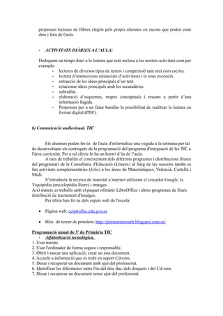 proposant lectures de llibres elegits pels propis alumnes en racons que poden estar
dins i fora de l'aula.
- ACTIVITATS DIÀRIES A L’AULA:
Dediquem un temps diari a la lectura que està inclosa a les nostres activitats com per
exemple:
- lectures de diversos tipus de textos i comprensió tant oral com escrita.
- lectura d’instruccions (enunciats d’activitats) i la seua execució.
- extracció de les idees principals d’un text.
- relacionar idees principals amb les secundàries.
- subratllat.
- elaboració d’esquemes, mapes conceptuals i resums a partir d’una
informació llegida.
- Proposem per a un futur barallar la possibilitat de realitzar la lectura en
format digital (PDF).
b) Comunicació audiovisual. TIC
Els alumnes poden fer ús de l'aula d'informàtica una vegada a la setmana per tal
de desenvolupar els continguts de la programació del programa d'integració de les TIC a
l'àrea curricular. Per a tal efecte hi ha un horari d’ús de l’aula.
A més de treballar el coneixement dels diferents programes i distribucions lliures
del programari de la Conselleria d'Educació (Lliurex) al llarg de les sessions també es
fan activitats complementàries (Jclic) a les àrees de Matemàtiques, Valencià, Castellà i
Medi.
S’introdueix la recerca de material a internet utilitzant el cercador Google, la
Viquipèdia (enciclopèdia lliure) i imatges.
Així mateix es treballa amb el paquet ofimàtic LibreOffice i altres programes de lliure
distribució de tractament d'imatges.
Per últim han fet ús dels espais web de l'escola:
 Pàgina web: ceiptrullas.edu.gva.es
 Bloc de tercer de primària: http://primariatercerb.blogspot.com.es/
Programació anual de 3r
de Primària TIC
- Alfabetització tecnològica.
1. Usar menús.
2. Usar l'ordinador de forma segura i responsable.
3. Obrir i tancar una aplicació, crear un nou document.
4. Accedir a informació que es trobi en suport Cd-rom.
5. Desar i recuperar un document amb ajut del professorat.
6. Identificar les diferències entre l'ús del disc dur, dels disquets i del Cd-rom.
7. Desar i recuperar un document sense ajut del professorat.
 