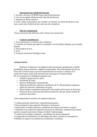 - Instruments de treball intel·lectual.
1. Accedir a diversos CD-ROM sense l'ajut del professorat.
2. Usar un navegador d'Internet amb l'ajut del professorat.
3. Imprimir de forma selectiva.
4. Crear i editar un document, per exemple: un informe, un article de premsa o una
carta, usant eines d'edició de text cada cop més complexes.
- Eina de comunicació.
• Ésser conscients dels diferents estils i formes de comunicació.
- Control i modelització.
1. Usar simulacions o aventures més complexes.
2. Controlar un element que apareix en pantalla a través d'ordres bàsiques, per exemple:
Scratch.
3. Processadors de text.
4. JClic.
5. Programa tractament d'imatges Gimp.
c)Emprenedoria.
Promoure l'exploració i la indagació amb mecanismes apropiats per a definir
possibilitats, buscar solucions i adquirir coneixements. Hem d'aconseguir que des de
l'inici fins al final hi haja un procés de planificació de recursos i esforços on la
creativitat exigeix actuar amb autonomia per aconseguir el resultat desitjat.
Per a la consecució es treballaran aspectes com:
• Treball en grup (xicotet i gran).
• Flexibilitat de l'aula.
• Recerca d'informació sistematitzada.
• Proposta de diferents solucions a problemes de la vida quotidiana mitjançant
tallers de solucions i dinàmiques de grup.
• Desenvolupar competències personals relacionades amb la presa de decisions.
• Promoció de la creativitat amb diferents punts de vista que siguen models de
projectes innovadors.
Amb l'emprenedoria assolirem els següents objectius:
* L'alumne pensarà, planificarà i materialitzarà projectes.
* Desenvoluparà la seua capacitat d'iniciativa i autonomia.
* Solucionarà i resoldrà situacions i problemes de manera innovadora i original.
* Afiançarà el seu esperit de superació davant de les dificultats, mantenint una actitud
positiva i proactiva per desenvolupar el treball i l'aprenentatge.
* Confiarà en les pròpies capacitats i possibilitats de desenvolupament.
* Comprendrà els sentiments i les dificultats dels altres i actuarà en conseqüència.
Treballarà en equip en un ambient de col.laboració i confiança.
 