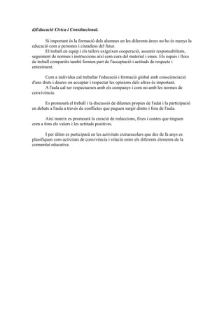 d)Educació Cívica i Constitucional.
Si important és la formació dels alumnes en les diferents àrees no ho és menys la
educació com a persones i ciutadans del futur.
El treball en equip i els tallers exigeixen cooperació, assumir responsabilitats,
seguiment de normes i instruccions així com cura del material i eines. Els espais i llocs
de treball compartits també formen part de l'acceptació i actituds de respecte i
enteniment.
Com a individus cal treballar l'educació i formació global amb consciènciació
d'uns drets i deures on acceptar i respectar les opinions dels altres és important.
A l'aula cal ser respectuosos amb els companys i com no amb les normes de
convivència.
Es promourà el treball i la discussió de dilemes propies de l'edat i la participació
en debats a l'aula a través de conflictes que puguen surgir dintre i fora de l'aula.
Així mateix es promourà la creació de redaccions, fixes i contes que tinguen
com a fons els valors i les actituds positives.
I per últim es participarà en les activitats extraescolars que des de fa anys es
planifiquen com activitats de convivència i relació entre els diferents elements de la
comunitat educativa.
 