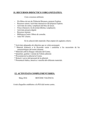 11. RECURSOS DIDÀCTICS I ORGANITZATIUS.
Com a recursos utilitzem:
- Els llibres de text de l'Editorial Bromera, projecte Explora.
- Recursos sonors i activitats interactives del projecte Explora.
- Activitats de reforç i ampliació del bloc de tercer.
- Fitxes d'atenció a la diversitat (Reforç i ampliació).
- Activitats pissarra digital.
- Recursos internet.
- Biblioteca d’aula i llibres de consulta.
- Aula TIC Lliurex.
En la selecció dels materials s'han emprat els següents criteris:
* Activitats adequades als objectius que es volen aconseguir.
* Material d'atenció a la diversitat variat i conforme a les necessitats de les
característiques del nostre alumnat.
* Materials amb la llengua vehicular del Centre.
* Quantitat, qualitat i varietat de l'oferta editorial.
* Proximitat de la editorial al Centre.
* Relació i servei del personal de la editorial.
* Presentació lúdica, atractiva i senzilla dels diferents materials.
12. ACTIVITATS COMPLEMENTÀRIES.
Maig 2016 BOTÀNIC VALÈNCIA
A més d'aquelles establertes a la PGA del nostre centre.
 