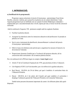 1. INTRODUCCIÓ.
a) Justificació de la programació.
Programar suposa estructurar el procés d’ensenyança - aprenentatge d’una forma
flexible, concreta i realista, per a posar-ho en pràctica en un context determinat: l’aula.
Aquesta programació pot ser definida com un conjunt d’unitats Didàctiques ordenades i
seqüenciades per a una determinada àrea i nivell; suposa per tant, el tercer nivell de concreció
curricular.
Amb la realització d’aquesta P.D. pretenem complir amb les següents finalitats:
 Facilitar la pràctica docent.
 Assegurar la coherència entre les intencions educatives del professorat i la posada en
pràctica en l’aula.
 Servir com a instrument de planificació, desenrotllament i avaluació del procés
d’ensenyança i aprenentatge.
 Oferir el marc de referència més pròxim per a organitzar les mesures d’atenció a la
diversitat de l’alumnat.
 Proporcionar elements d’anàlisi per a l’avaluació del projecte educatiu, de les
concrecions dels currículums i de la mateixa pràctica docent.
Per a la realització de la PD hem tingut en compte el marc legal actual:
 Article 27 de la Constitució Espanyola de 1978, que proclama el dret a l’educació.
 Llei Orgànica 8/2013, de 8 de desembre, per a la millora de la qualitat educativa.
 Real Decret 126/2014, de 28 de febrer, pel qual s’estableix el currículum bàsic de
l’Educació Primària.
 Decret 108/2014, de 4 de juliol, del Consell, pel qual estableix el currículum i
desplega l’ordenació general de l’Educació Primària a la Comunitat Valenciana.
També tenim presents documents importants de centre i els diferents plans dels quals
disposem.
 