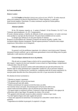 b) Contextualització.
Entorn i centre:
El CEIP Trullàs de Benifaió s'inicià com a tal en el curs 1978/79. Es troba situat als
afores de la població en direcció Sud-Sud-Oest (C/ Pintor Segrelles,1) i amb unes
instal·lacions àmplies i funcionals. El centre constitueix una part de l'oferta pública
d'ensenyament a la localitat.
Alumnat i famíles
Hi ha 356 alumnes repartits en 6 unitats d’infantil i 10 de Primària. Un 10,7 % de
l’alumnat, aproximadament , és d’E. Compensatòria.
El nostre alumnat pertany a famílies de diferents nivells socioeconòmics i al centre conviuen
sense produir-se cap tipus de discriminació. Els pares/mares treballen als tres sectors.
La llengua que utilitzen és en una gran majoria el valencià.
Respecte a la procedència de l’alumnat, la majoria són nascuts al poble, i també s’han
incorporat alguns alumnes immigrants. Davant aquesta presència l’actitud ha estat sempre
respectuosa i afavoridora vers la integració .
Clima de convivència.
En general, no hi ha problemes importants de violència i convivència entre l’alumnat,
únicament xicotets conflictes que es solucionen generalment a través del diàleg entre les parts
implicades o amb sancions molt puntuals.
Característiques alumnat de tercer de primària.
S'ha de tenir en compte l'etapa evolutiva de les característiques físiques i psíquiques
dels xiquets i xiquetes de tercer per entendre la seua evolució en l'aprenentatge, comportament
i educació dins i fora de l'escola.
L'educació és un procés continu amb molta dedicació per part del professorat i les
famílies amb un esforç permanent per comprendre i ajudar-los a fer-se persones madures,
crítiques i lliures. Cal observar-los i escoltar-los, compartint amb ells la nostra experiència i la
seua per poder descobrir des d'un clima positiu com són i el que necessiten de nosaltres.
Els alumnes de tercer acostumen a:
* Mostrar-se moguts i espontanis.
* Els agrada l'esport i els jocs de moviment.
* S'interessen pel món dels adults.
* Senten curiositat per tot i passen sovint d'un tema a un altre.
* Es mostren menys servicials. Sol protestar però no ha de eixir amb la seua.
*Tenen molta necessitat d'afecte i que els feliciten per les feines ben fetes.
* En aquest etapa es confirma la lectura. Comencen a llegir més àgilment i són capaços de
reflexionar sobre el que lligen. Els agraden els còmics i les revistes.
* Els agrada la televisió però encara no saben comentar i valorar el que veuen.
* La intel·ligència lògica està cada vegada més present.
* Tenen més capacitat de memoritzar. Cal ensenyar-los a descobrir i retenir idees a la
memòria.
* Importància de treballar la percepció, la repetició i el repàs.
 