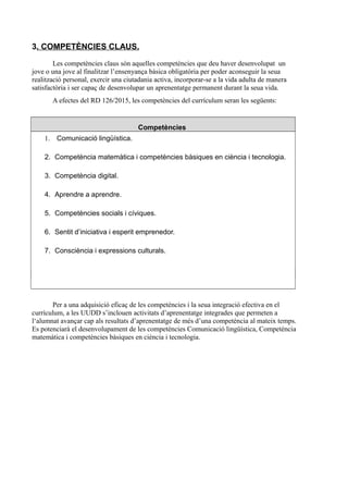 3. COMPETÈNCIES CLAUS.
Les competències claus són aquelles competències que deu haver desenvolupat un
jove o una jove al finalitzar l’ensenyança bàsica obligatòria per poder aconseguir la seua
realització personal, exercir una ciutadania activa, incorporar-se a la vida adulta de manera
satisfactòria i ser capaç de desenvolupar un aprenentatge permanent durant la seua vida.
A efectes del RD 126/2015, les competències del currículum seran les següents:
Competències
1. Comunicació lingüística.
2. Competència matemàtica i competències bàsiques en ciència i tecnologia.
3. Competència digital.
4. Aprendre a aprendre.
5. Competències socials i cíviques.
6. Sentit d’iniciativa i esperit emprenedor.
7. Consciència i expressions culturals.
Per a una adquisició eficaç de les competències i la seua integració efectiva en el
currículum, a les UUDD s’inclouen activitats d’aprenentatge integrades que permeten a
l‘alumnat avançar cap als resultats d’aprenentatge de més d’una competència al mateix temps.
Es potenciarà el desenvolupament de les competències Comunicació lingüística, Competència
matemàtica i competències bàsiques en ciència i tecnologia.
 