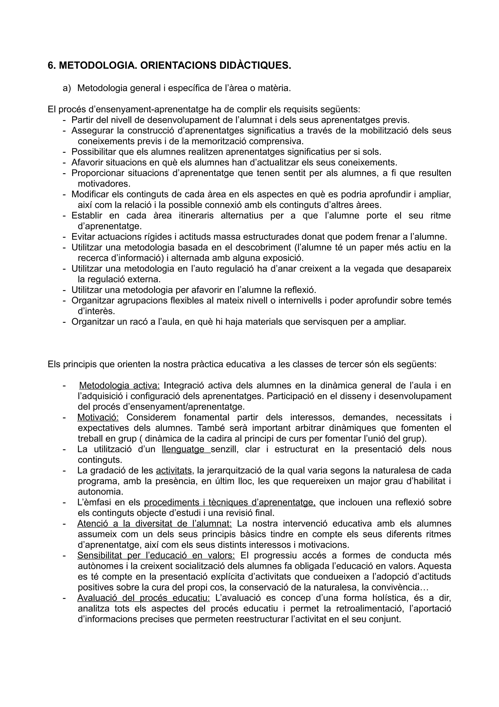6. METODOLOGIA. ORIENTACIONS DIDÀCTIQUES.
a) Metodologia general i específica de l’àrea o matèria.
El procés d’ensenyament-aprenentatge ha de complir els requisits següents:
- Partir del nivell de desenvolupament de l’alumnat i dels seus aprenentatges previs.
- Assegurar la construcció d’aprenentatges significatius a través de la mobilització dels seus
coneixements previs i de la memorització comprensiva.
- Possibilitar que els alumnes realitzen aprenentatges significatius per si sols.
- Afavorir situacions en què els alumnes han d’actualitzar els seus coneixements.
- Proporcionar situacions d’aprenentatge que tenen sentit per als alumnes, a fi que resulten
motivadores.
- Modificar els continguts de cada àrea en els aspectes en què es podria aprofundir i ampliar,
així com la relació i la possible connexió amb els continguts d’altres àrees.
- Establir en cada àrea itineraris alternatius per a que l’alumne porte el seu ritme
d’aprenentatge.
- Evitar actuacions rígides i actituds massa estructurades donat que podem frenar a l’alumne.
- Utilitzar una metodologia basada en el descobriment (l’alumne té un paper més actiu en la
recerca d’informació) i alternada amb alguna exposició.
- Utilitzar una metodologia en l’auto regulació ha d’anar creixent a la vegada que desapareix
la regulació externa.
- Utilitzar una metodologia per afavorir en l’alumne la reflexió.
- Organitzar agrupacions flexibles al mateix nivell o internivells i poder aprofundir sobre temés
d’interès.
- Organitzar un racó a l’aula, en què hi haja materials que servisquen per a ampliar.
Els principis que orienten la nostra pràctica educativa a les classes de tercer són els següents:
- Metodologia activa: Integració activa dels alumnes en la dinàmica general de l’aula i en
l’adquisició i configuració dels aprenentatges. Participació en el disseny i desenvolupament
del procés d’ensenyament/aprenentatge.
- Motivació: Considerem fonamental partir dels interessos, demandes, necessitats i
expectatives dels alumnes. També serà important arbitrar dinàmiques que fomenten el
treball en grup ( dinàmica de la cadira al principi de curs per fomentar l’unió del grup).
- La utilització d’un llenguatge senzill, clar i estructurat en la presentació dels nous
continguts.
- La gradació de les activitats, la jerarquització de la qual varia segons la naturalesa de cada
programa, amb la presència, en últim lloc, les que requereixen un major grau d’habilitat i
autonomia.
- L’èmfasi en els procediments i tècniques d’aprenentatge, que inclouen una reflexió sobre
els continguts objecte d’estudi i una revisió final.
- Atenció a la diversitat de l’alumnat: La nostra intervenció educativa amb els alumnes
assumeix com un dels seus principis bàsics tindre en compte els seus diferents ritmes
d’aprenentatge, així com els seus distints interessos i motivacions.
- Sensibilitat per l’educació en valors: El progressiu accés a formes de conducta més
autònomes i la creixent socialització dels alumnes fa obligada l’educació en valors. Aquesta
es té compte en la presentació explícita d’activitats que condueixen a l’adopció d’actituds
positives sobre la cura del propi cos, la conservació de la naturalesa, la convivència…
- Avaluació del procés educatiu: L’avaluació es concep d’una forma holística, és a dir,
analitza tots els aspectes del procés educatiu i permet la retroalimentació, l’aportació
d’informacions precises que permeten reestructurar l’activitat en el seu conjunt.
 