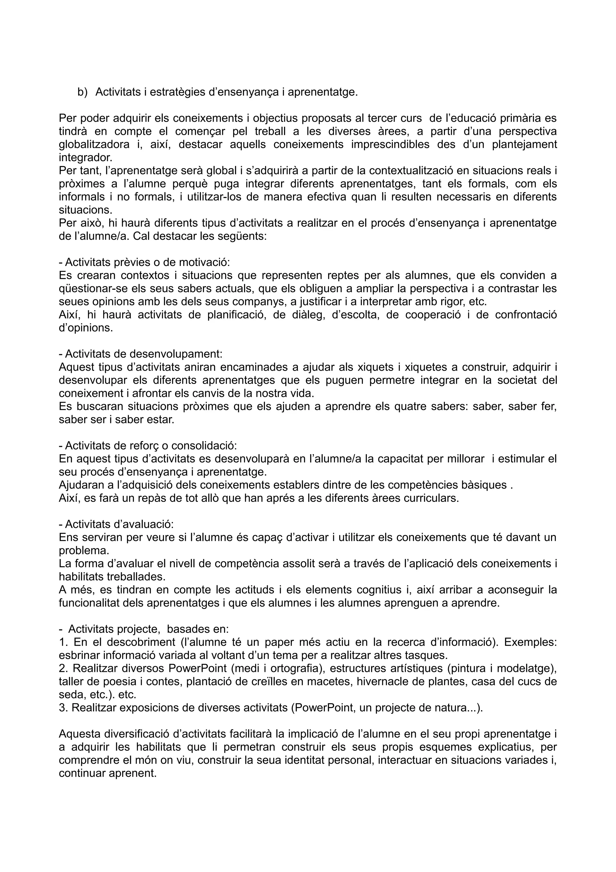 b) Activitats i estratègies d’ensenyança i aprenentatge.
Per poder adquirir els coneixements i objectius proposats al tercer curs de l’educació primària es
tindrà en compte el començar pel treball a les diverses àrees, a partir d’una perspectiva
globalitzadora i, així, destacar aquells coneixements imprescindibles des d’un plantejament
integrador.
Per tant, l’aprenentatge serà global i s’adquirirà a partir de la contextualització en situacions reals i
pròximes a l’alumne perquè puga integrar diferents aprenentatges, tant els formals, com els
informals i no formals, i utilitzar-los de manera efectiva quan li resulten necessaris en diferents
situacions.
Per això, hi haurà diferents tipus d’activitats a realitzar en el procés d’ensenyança i aprenentatge
de l’alumne/a. Cal destacar les següents:
- Activitats prèvies o de motivació:
Es crearan contextos i situacions que representen reptes per als alumnes, que els conviden a
qüestionar-se els seus sabers actuals, que els obliguen a ampliar la perspectiva i a contrastar les
seues opinions amb les dels seus companys, a justificar i a interpretar amb rigor, etc.
Així, hi haurà activitats de planificació, de diàleg, d’escolta, de cooperació i de confrontació
d’opinions.
- Activitats de desenvolupament:
Aquest tipus d’activitats aniran encaminades a ajudar als xiquets i xiquetes a construir, adquirir i
desenvolupar els diferents aprenentatges que els puguen permetre integrar en la societat del
coneixement i afrontar els canvis de la nostra vida.
Es buscaran situacions pròximes que els ajuden a aprendre els quatre sabers: saber, saber fer,
saber ser i saber estar.
- Activitats de reforç o consolidació:
En aquest tipus d’activitats es desenvoluparà en l’alumne/a la capacitat per millorar i estimular el
seu procés d’ensenyança i aprenentatge.
Ajudaran a l’adquisició dels coneixements establers dintre de les competències bàsiques .
Així, es farà un repàs de tot allò que han aprés a les diferents àrees curriculars.
- Activitats d’avaluació:
Ens serviran per veure si l’alumne és capaç d’activar i utilitzar els coneixements que té davant un
problema.
La forma d’avaluar el nivell de competència assolit serà a través de l’aplicació dels coneixements i
habilitats treballades.
A més, es tindran en compte les actituds i els elements cognitius i, així arribar a aconseguir la
funcionalitat dels aprenentatges i que els alumnes i les alumnes aprenguen a aprendre.
- Activitats projecte, basades en:
1. En el descobriment (l’alumne té un paper més actiu en la recerca d’informació). Exemples:
esbrinar informació variada al voltant d’un tema per a realitzar altres tasques.
2. Realitzar diversos PowerPoint (medi i ortografia), estructures artístiques (pintura i modelatge),
taller de poesia i contes, plantació de creïlles en macetes, hivernacle de plantes, casa del cucs de
seda, etc.). etc.
3. Realitzar exposicions de diverses activitats (PowerPoint, un projecte de natura...).
Aquesta diversificació d’activitats facilitarà la implicació de l’alumne en el seu propi aprenentatge i
a adquirir les habilitats que li permetran construir els seus propis esquemes explicatius, per
comprendre el món on viu, construir la seua identitat personal, interactuar en situacions variades i,
continuar aprenent.
 