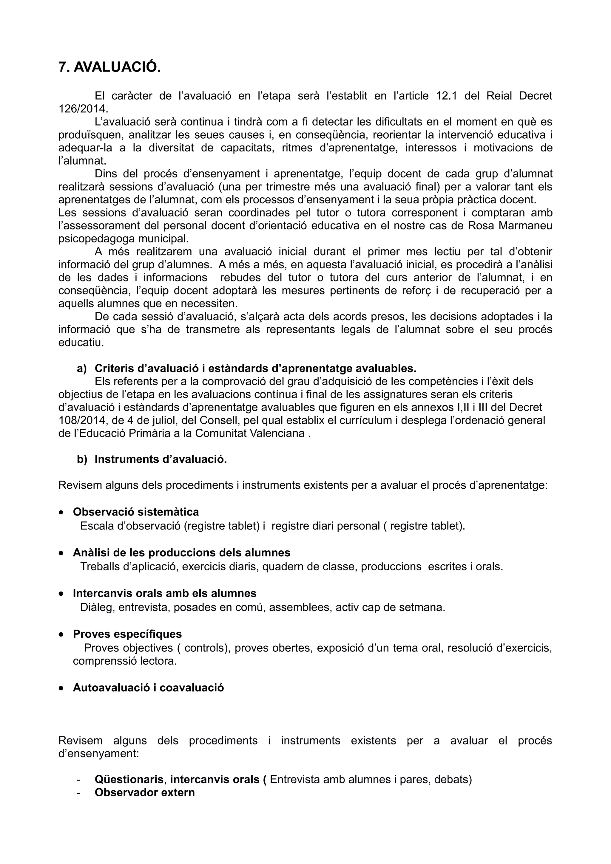 7. AVALUACIÓ.
El caràcter de l’avaluació en l’etapa serà l’establit en l’article 12.1 del Reial Decret
126/2014.
L’avaluació serà continua i tindrà com a fi detectar les dificultats en el moment en què es
produïsquen, analitzar les seues causes i, en conseqüència, reorientar la intervenció educativa i
adequar-la a la diversitat de capacitats, ritmes d’aprenentatge, interessos i motivacions de
l’alumnat.
Dins del procés d’ensenyament i aprenentatge, l’equip docent de cada grup d’alumnat
realitzarà sessions d’avaluació (una per trimestre més una avaluació final) per a valorar tant els
aprenentatges de l’alumnat, com els processos d’ensenyament i la seua pròpia pràctica docent.
Les sessions d’avaluació seran coordinades pel tutor o tutora corresponent i comptaran amb
l’assessorament del personal docent d’orientació educativa en el nostre cas de Rosa Marmaneu
psicopedagoga municipal.
A més realitzarem una avaluació inicial durant el primer mes lectiu per tal d’obtenir
informació del grup d’alumnes. A més a més, en aquesta l’avaluació inicial, es procedirà a l’anàlisi
de les dades i informacions rebudes del tutor o tutora del curs anterior de l’alumnat, i en
conseqüència, l’equip docent adoptarà les mesures pertinents de reforç i de recuperació per a
aquells alumnes que en necessiten.
De cada sessió d’avaluació, s’alçarà acta dels acords presos, les decisions adoptades i la
informació que s’ha de transmetre als representants legals de l’alumnat sobre el seu procés
educatiu.
a) Criteris d’avaluació i estàndards d’aprenentatge avaluables.
Els referents per a la comprovació del grau d’adquisició de les competències i l’èxit dels
objectius de l’etapa en les avaluacions contínua i final de les assignatures seran els criteris
d’avaluació i estàndards d’aprenentatge avaluables que figuren en els annexos I,II i III del Decret
108/2014, de 4 de juliol, del Consell, pel qual establix el currículum i desplega l’ordenació general
de l’Educació Primària a la Comunitat Valenciana .
b) Instruments d’avaluació.
Revisem alguns dels procediments i instruments existents per a avaluar el procés d’aprenentatge:
• Observació sistemàtica
Escala d’observació (registre tablet) i registre diari personal ( registre tablet).
• Anàlisi de les produccions dels alumnes
Treballs d’aplicació, exercicis diaris, quadern de classe, produccions escrites i orals.
• Intercanvis orals amb els alumnes
Diàleg, entrevista, posades en comú, assemblees, activ cap de setmana.
• Proves específiques
Proves objectives ( controls), proves obertes, exposició d’un tema oral, resolució d’exercicis,
comprenssió lectora.
• Autoavaluació i coavaluació
Revisem alguns dels procediments i instruments existents per a avaluar el procés
d’ensenyament:
- Qüestionaris, intercanvis orals ( Entrevista amb alumnes i pares, debats)
- Observador extern
 
