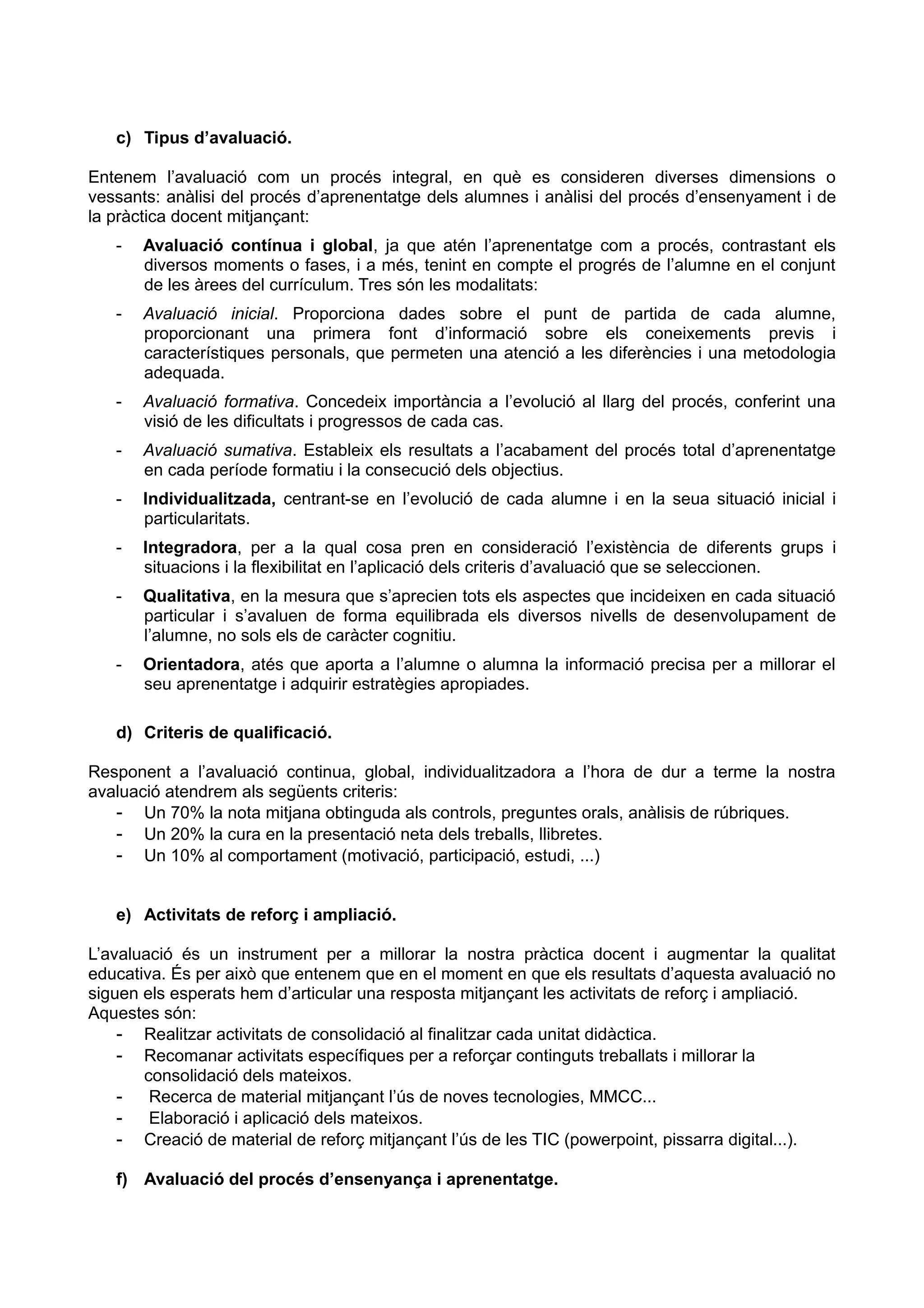 c) Tipus d’avaluació.
Entenem l’avaluació com un procés integral, en què es consideren diverses dimensions o
vessants: anàlisi del procés d’aprenentatge dels alumnes i anàlisi del procés d’ensenyament i de
la pràctica docent mitjançant:
- Avaluació contínua i global, ja que atén l’aprenentatge com a procés, contrastant els
diversos moments o fases, i a més, tenint en compte el progrés de l’alumne en el conjunt
de les àrees del currículum. Tres són les modalitats:
- Avaluació inicial. Proporciona dades sobre el punt de partida de cada alumne,
proporcionant una primera font d’informació sobre els coneixements previs i
característiques personals, que permeten una atenció a les diferències i una metodologia
adequada.
- Avaluació formativa. Concedeix importància a l’evolució al llarg del procés, conferint una
visió de les dificultats i progressos de cada cas.
- Avaluació sumativa. Estableix els resultats a l’acabament del procés total d’aprenentatge
en cada període formatiu i la consecució dels objectius.
- Individualitzada, centrant-se en l’evolució de cada alumne i en la seua situació inicial i
particularitats.
- Integradora, per a la qual cosa pren en consideració l’existència de diferents grups i
situacions i la flexibilitat en l’aplicació dels criteris d’avaluació que se seleccionen.
- Qualitativa, en la mesura que s’aprecien tots els aspectes que incideixen en cada situació
particular i s’avaluen de forma equilibrada els diversos nivells de desenvolupament de
l’alumne, no sols els de caràcter cognitiu.
- Orientadora, atés que aporta a l’alumne o alumna la informació precisa per a millorar el
seu aprenentatge i adquirir estratègies apropiades.
d) Criteris de qualificació.
Responent a l’avaluació continua, global, individualitzadora a l’hora de dur a terme la nostra
avaluació atendrem als següents criteris:
- Un 70% la nota mitjana obtinguda als controls, preguntes orals, anàlisis de rúbriques.
- Un 20% la cura en la presentació neta dels treballs, llibretes.
- Un 10% al comportament (motivació, participació, estudi, ...)
e) Activitats de reforç i ampliació.
L’avaluació és un instrument per a millorar la nostra pràctica docent i augmentar la qualitat
educativa. És per això que entenem que en el moment en que els resultats d’aquesta avaluació no
siguen els esperats hem d’articular una resposta mitjançant les activitats de reforç i ampliació.
Aquestes són:
- Realitzar activitats de consolidació al finalitzar cada unitat didàctica.
- Recomanar activitats específiques per a reforçar continguts treballats i millorar la
consolidació dels mateixos.
- Recerca de material mitjançant l’ús de noves tecnologies, MMCC...
- Elaboració i aplicació dels mateixos.
- Creació de material de reforç mitjançant l’ús de les TIC (powerpoint, pissarra digital...).
f) Avaluació del procés d’ensenyança i aprenentatge.
 